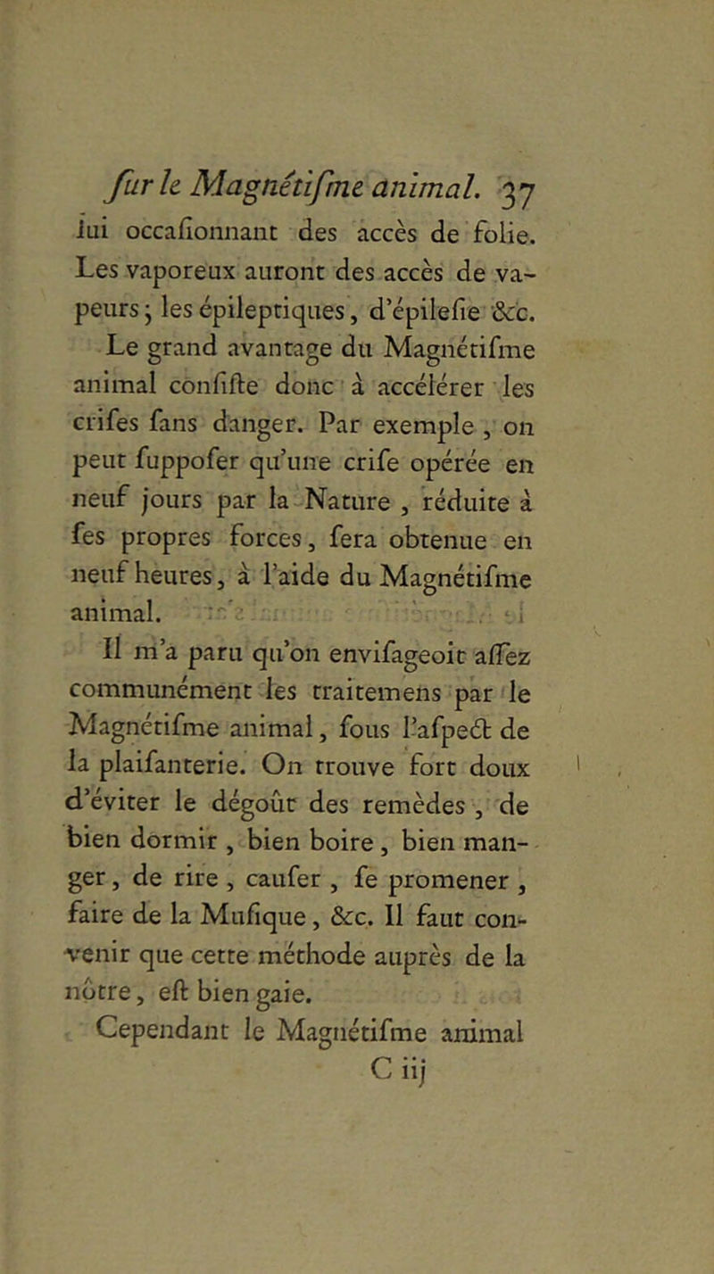 iui occafionnant des accès de folie. Les vaporeux auront des accès de va- peurs j les épileptiques, d’épilefie &b. Le grand avantage du Magnétifme animal confîfte donc à accélérer les crifes fans danger. Par exemple , on peut fuppofer qu’une crife opérée en neuf jours par la Nature , réduite à fes propres forces, fera obtenue en neuf heures, à l’aide du Magnétifme animal. Il m’a paru qu’on envifageoit alfez communément les traitemens par le Magnétifme animal, fous l’afpeéb de la plaifanterie. On trouve fort doux d’éviter le dégoût des remèdes , de bien dormir , bien boire , bien man- ger , de rire , caufer , fe promener , faire de la Mufique, &c. 11 faut con- venir que cette méthode auprès de la notre, eft bien gaie. Cependant le Magnétifme animal