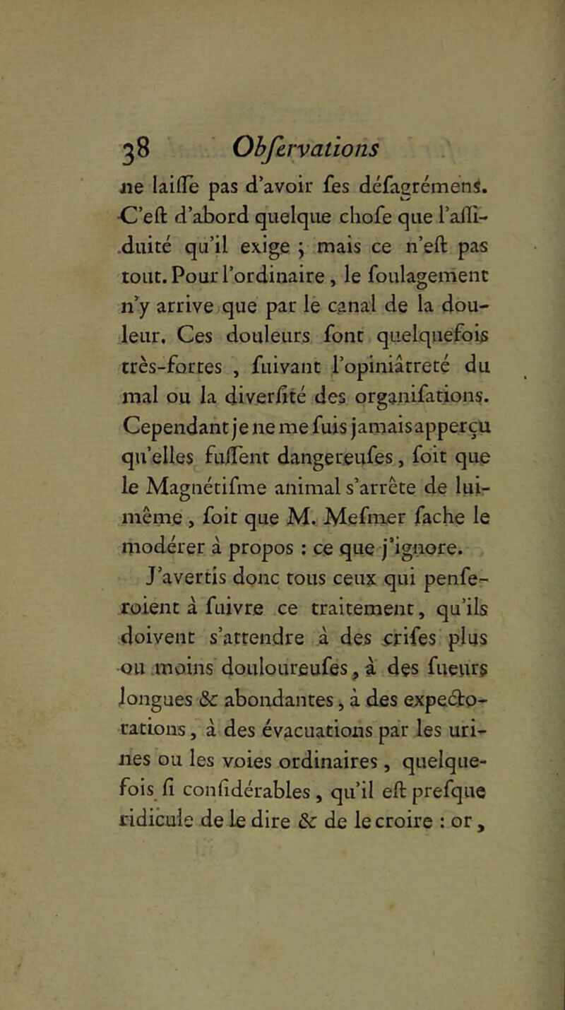 ne laide pas d’avoir fes défagrémens. -C’eft d’abord quelque chofe que l’aili- duité qu’il exige j mais ce n’eft pas tout. Pour l’ordinaire , le foulagemenc n’y arrive que par le canal de la dou- leur, Ces douleurs font quelquefois très-fortes , fuivant l’opiniâtreté du mal ou la diverfité des organifations. Cependant je ne me fuis jamais apperçu qu’elles fudent dangereufes, foit que le Magnétifme animal s’arrête de lui- même , foit que M. Mefrner fâche le modérer à propos : ce que j’ignore. J’avertis donc tous ceux qui penfe- roient à fuivre ce traitement, qu’ils doivent s’attendre à des crifes plus ou moins douloureufes, à des fueurs longues &c abondantes, à des expecto- rations , à des évacuations par les uri- nes ou les voies ordinaires, quelque- fois fi considérables, qu’il eftprefque ridicule de le dire & de le croire : or ,