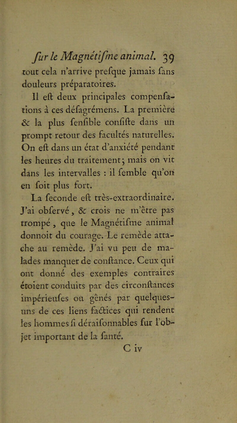 tout cela n’arrive prefque jamais fans douleurs préparatoires. Il eft deux principales compenfa- tions à ces défagrémens. La première & la plus fenfible confifte dans un prompt retour des facultés naturelles. On eft dans un état d’anxiété pendant les heures du traitement; mais on vit dans les intervalles : il femble qu’on en foit plus fort. La fécondé eft très-extraordinaire. J’ai obfervé, & crois ne m’être pas trompé , que le Magnétifme animal donnoit du courage. Le remède atta- che au remède. J’ai vu peu de ma- lades manquer de confiance. Ceux qui ont donné des exemples contraires étoient conduits par des circonftances impérieufes ou gênés par quelques- uns de ces liens faébices qui rendent les hommes fi déraifonnables fur 1 ob- jet important de la fanté. C iv