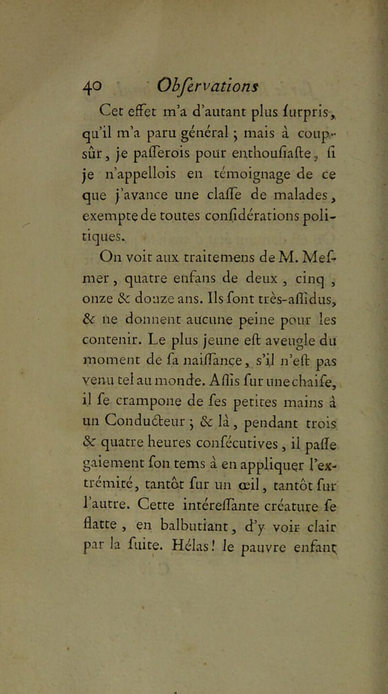 Cet effet m’a d’autant plus furpris, qu’il m’a paru général • mais à coup- sûr , je pafferois pour enthoufiafte, fi je n’appellois en témoignage de ce que j’avance une clafTe de malades, exempte de toutes confidérations poli- tiques. On voit aux traitemens de M. Mef- mer, quatre enfans de deux , cinq , onze & douze ans. Ils font très-aflidus, & ne donnent aucune peine pour les contenir. Le plus jeune eft aveugle du moment de fa naiflançe, s’il n’efl: pas venu tel au monde. Afîîs fur unechaife, il fe crampone de fes petites mains à un Condudeur j & là , pendant trois & quatre heures confécutives , il pafïe gaiement fon tems à en appliquer l’ex- trémité, tantôt fur un oeil, tantôt fur l’autre. Cette intéreflante créature fe flatte , en balbutiant, d’y voir clair par la fuite. Hélas! le pauvre enfant