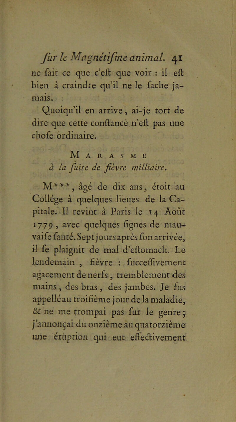ne fait ce que c’eit que voir : il eft bien à craindre qu’il ne le fâche ja- mais. Quoiqu’il en arrive, ai-je tort de dire que cette confiance n’efl pas une chofe ordinaire. Marasme à la fuite de fièvre militaire. M***, âgé de dix ans, étoit au Collège à quelques lieues de la Ca- pitale. 11 revint à Paris le 14 Août 1779 , avec quelques lignes de mau- vaife fanté. Sept jours après fon arrivée, il fe plaignit de mal d’eftomach. Le lendemain , fièvre : fuccefiivement agacement de nerfs , tremblement des mains, des bras , des jambes. Je fus appelléau troifième jour de la maladie, & ne me trompai pas fur le genre ; j’annonçai du onzième au quatorzième une éruption qui eut effectivement