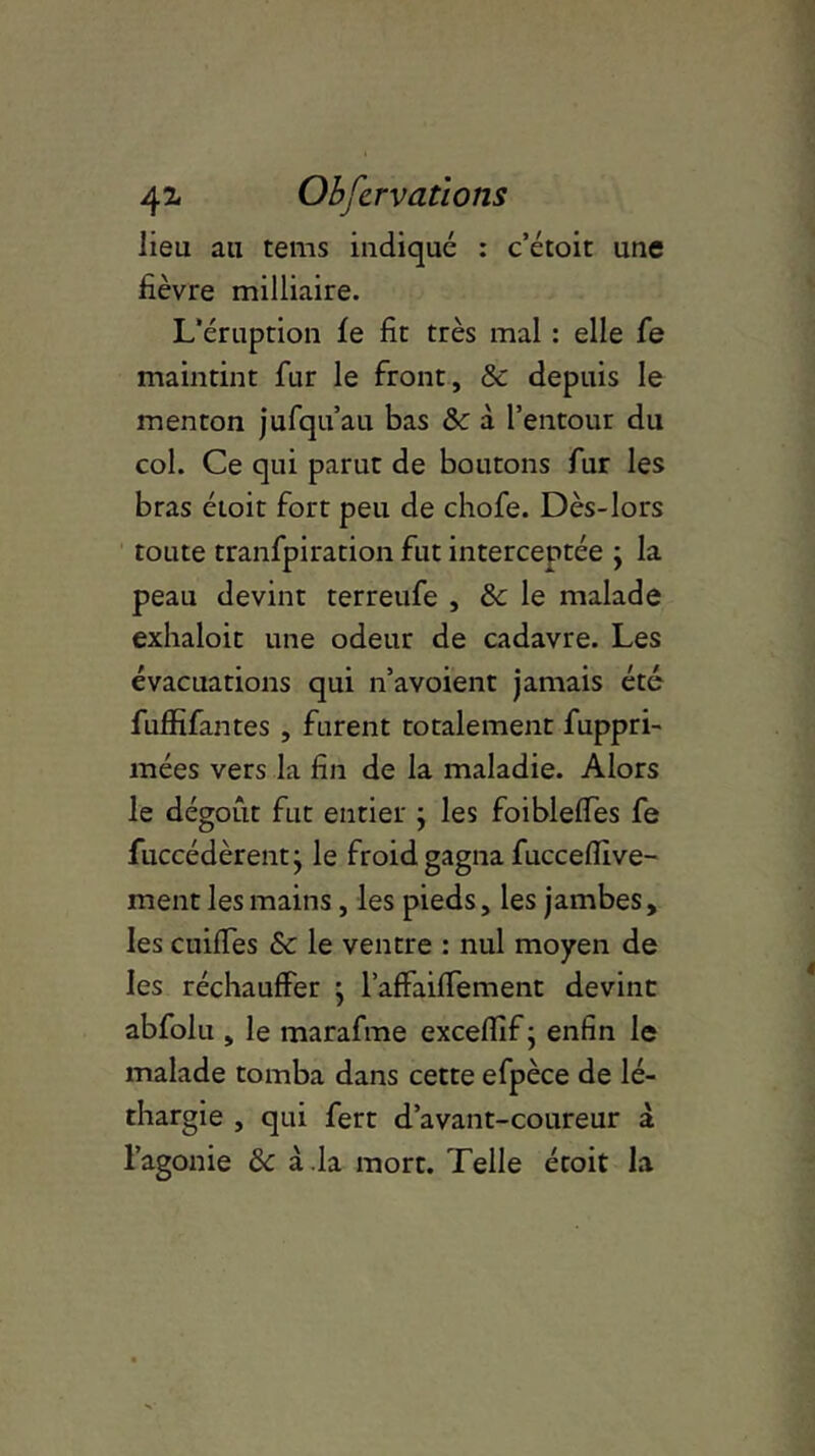4^ Observations lieu au tems indiqué : c’étoit une fièvre milliaire. L’éruption le fit très mal : elle fe maintint fur le front, 8c depuis le menton jufqu’au bas 8c à l’entour du col. Ce qui parut de boutons fur les bras éioit fort peu de chofe. Dès-lors toute tranfpiration fut interceptée y la peau devint terreufe , 8c le malade exhaloit une odeur de cadavre. Les évacuations qui n’avoient jamais été fuffifantes , furent totalement fuppri- mées vers la fin de la maladie. Alors le dégoût fut entier ; les foibleffes fe fuccédèrentj le froid gagna fuccefiive- ment les mains, les pieds, les jambes, les cuilfes 8c le ventre : nul moyen de les réchauffer y l’affaiffement devint abfolu , le marafme exceflif ; enfin le malade tomba dans cette efpèce de lé- thargie , qui fert d’avant-coureur à l’agonie 8c à.la mort. Telle étoit la