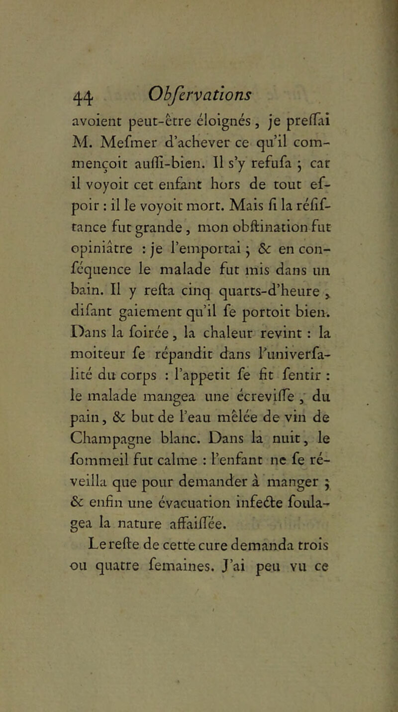 avoient peut-être éloignés , je prelfai M. Mefmer d’achever ce qu’il com- mençoit auffi-bien. Il s’y refufa j car il voyoit cet enfant hors de tout ef- poir : il le voyoit mort. Mais h la réfif- tance fut grande, mon obftination fut opiniâtre : je l’emportai} & en con- féquence le malade fut mis dans un bain. Il y relia cinq quarts-d’heure , difant gaiement qu’il fe portoit bien. Dans la foirée, la chaleur revint : la moiteur fe répandit dans runiverfa- lité du corps : l’appetit fe fit fentir : le malade mangea une écrevilïe , du pain, & but de l’eau mêlée de vin de Champagne blanc. Dans la nuit, le fommeil fut calme : l’enfant ne fe ré- veilla que pour demander à manger 5 & enfin une évacuation infeéte foiüa- gea la nature affailTée. Le relie de cette cure demanda trois ou quatre femaines. J’ai peu vu ce