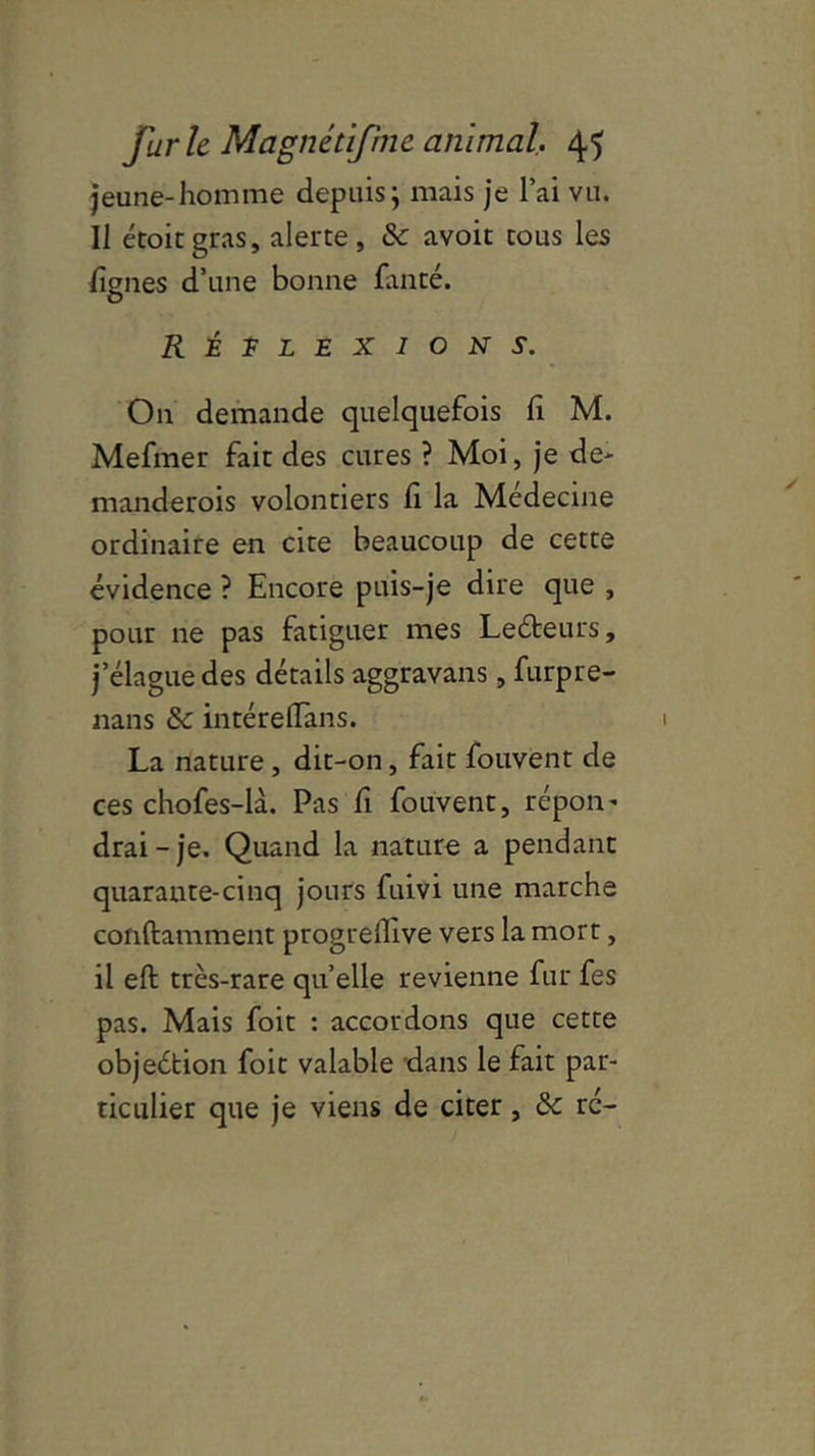 jeune-homme depuis; mais je l’ai vu. Il étoitgras, alerte, & avoit cous les lignes d’une bonne fanté. RÊTlexion s. On demande quelquefois fi M. Mefmer fait des cures ? Moi, je de- manderois volontiers li la Médecine ordinaire en cite beaucoup de cette évidence ? Encore puis-je dire que , pour ne pas fatiguer mes Ledbeurs, j’élague des détails aggravans, furpre- nans & intérelïàns. La nature, dit-on, fait fouvent de ces chofes-là. Pas lî fouvent, répon^ drai-je. Quand la nature a pendant quarante-cinq jours fuivi une marche conftamment progreilive vers la mort, il eft très-rare quelle revienne fur fes pas. Mais foit : accordons que cette objeétion foit valable dans le fait par- ticulier que je viens de citer, rc-