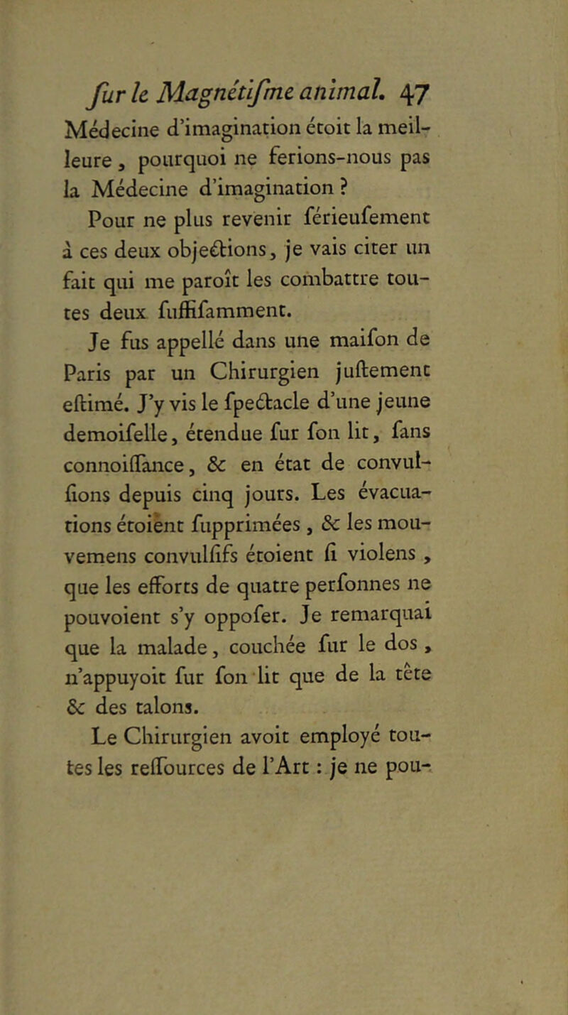 Médecine d’imagination étoit la meil- leure , pourquoi ne ferions-nous pas la Médecine d’imagination ? Pour ne plus revenir férieufement à ces deux objections, je vais citer un fait qui me paroît les combattre tou- tes deux fuffifamment. Je fus appelle dans une maifon de Paris par un Chirurgien juftement eftimé. J’y vis le fpedtacle d’une jeune demoifelle, étendue fur fon lit, fans connoifïànce, & en état de convul- fions depuis cinq jours. Les évacua- tions étoient fupprimées, & les mou- vemens convulfîfs étoient fi violens , que les efforts de quatre perfonnes ne pouvoient s’y oppofer. Je remarquai que la malade, couchée fur le dos , n’appuyoit fur fon lit que de la tete & des talons. Le Chirurgien avoit employé tou- tes les reffources de l’Art : je ne pou-