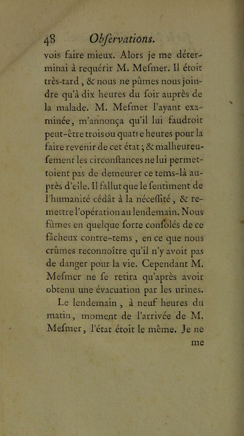 vois faire mieux. Alors je me déter> minai à requérir M. Mefmer. Il étoir très-tard, & nous ne pûmes nous join- dre qu’à dix heures du foir auprès de la malade. M. Mefmer l’ayant exa- minée, m’annonça qu’il lui faudroit peut-être trois ou quati e heures pour la faire revenir de cet état} & malheureu- fementles circonftancesnelui permet- toient pas de demeurer ce tems-là au- près d’elle. Il fallut que lefentiment de l’humanité cédât à la néceffité , & re- mettre l’opération au lendemain. Nous fûmes en quelque forte confolés de ce fâcheux contre-tems , en ce que nous crûmes reconnoître qu’il n’y avoir pas de danger pour la vie. Cependant M. Mefmer ne fe retira qu’après avoir obtenu une évacuation par les urines. Le lendemain , à neuf heures du matin, moment de l’arrivée de M. Mefmer, l’état étoit le même. Je ne me