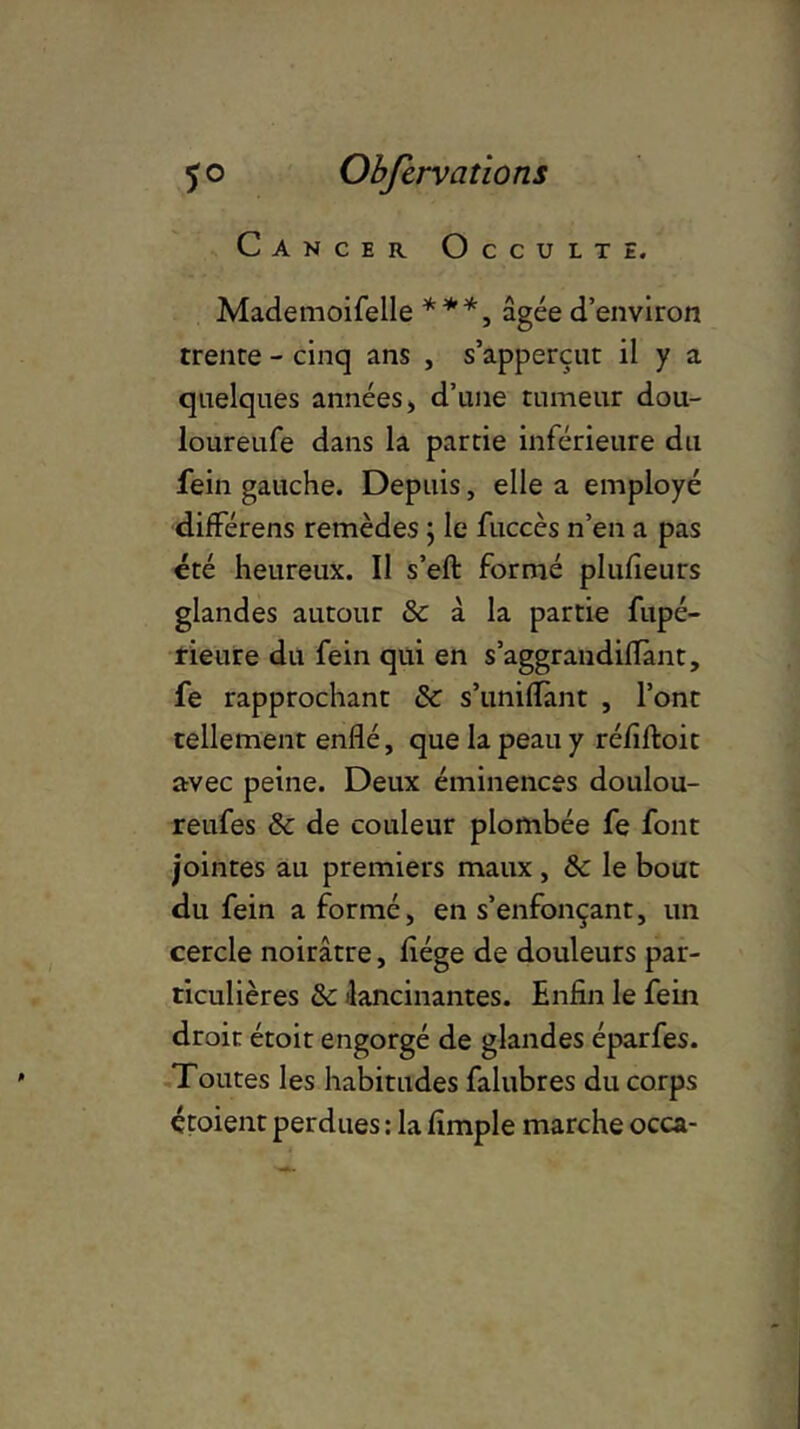 JO Obferv a t ions Cancer Occulte. Mademoifelle ***, âgée d’environ trente - cinq ans , s’apperçnt il y a quelques années, d’une tumeur dou- loureufe dans la partie inférieure du fein gauche. Depuis, elle a employé différens remèdes ; le fuccès n’en a pas été heureux. Il s’eft formé plufieurs glandes autour & à la partie fupé- rieure du fein qui en s’aggrandilTant, fe rapprochant & s’unifiant , l’ont tellement enflé, que la peau y réfiftoit avec peine. Deux éminences doulou- reufes & de couleur plombée fe font jointes au premiers maux , & le bout du fein a formé, en s’enfonçant, un cercle noirâtre, fiége de douleurs par- ticulières & lancinantes. Enfin le fein droit étoit engorgé de glandes éparfes. Toutes les habitudes falubres du corps étoient perdues : la Ample marche occa-