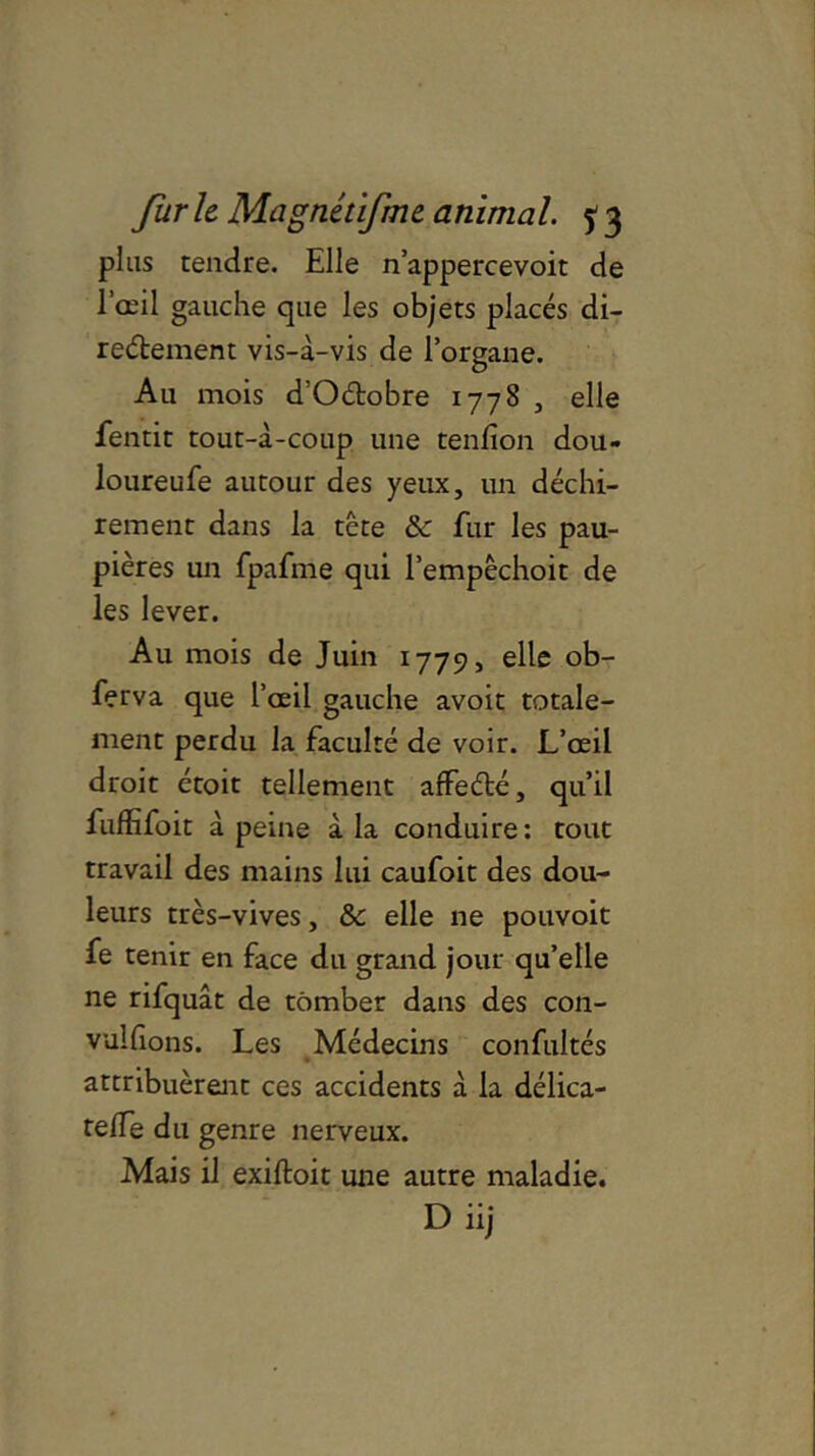 plus tendre. Elle n’appercevoit de l’œil gauche que les objets placés di- rectement vis-à-vis de l’organe. Au mois d’Oétobre 1778 , elle fentit tout-à-coup une tenfion dou- loureufe autour des yeux, un déchi- rement dans la tête & fur les pau- pières un fpafme qui l’empêchoit de les lever. Au mois de Juin 1779, elle ob- ferva que l’œil gauche avoit totale- ment perdu la faculté de voir. L’œil droit étoit tellement affeété, qu’il fuffifoit à peine à la conduire: tout travail des mains lui caufoit des dou- leurs très-vives, & elle ne pouvoit fe tenir en face du grand jour qu’elle ne rifquât de tomber dans des con- vulfions. Les Médecins confultés attribuèrent ces accidents à la délica- telfe du genre nerveux. Mais il exiftoit une autre maladie. D iij