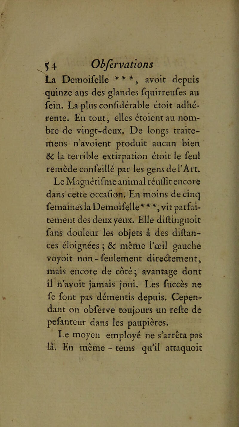 La Demoifelle * * *, avoit depuis quinze ans des glandes fquirreufes au fein. La plus confidérable étoic adhé- rente. En tout, elles étoientau nom- bre de vingt-deux. De longs traite- mens n’avoient produit aucun bien 6 la terrible extirpation étoit le feul remède confeillé par les gens de l'Art. Le Magnétifme animal réullit encore dans cette occafion. En moins de cinq femainesla Demoifelle* * *, vit parfai- tement des deux yeux. Elle diftinguoit fans douleur les objets à des diftan- ces éloignées ; & même l’œil gauche voyoit non-feulement direétement, mais encore de côté ^ avantage dont il n’avoit jamais joui. Les fuccès ne fe font pas démentis depuis. Cepen- dant on obferve toujours un refte de pefanteur dans les paupières. Le moyen employé ne s’arrêta pas là. En même - tems qu’il attaquoit