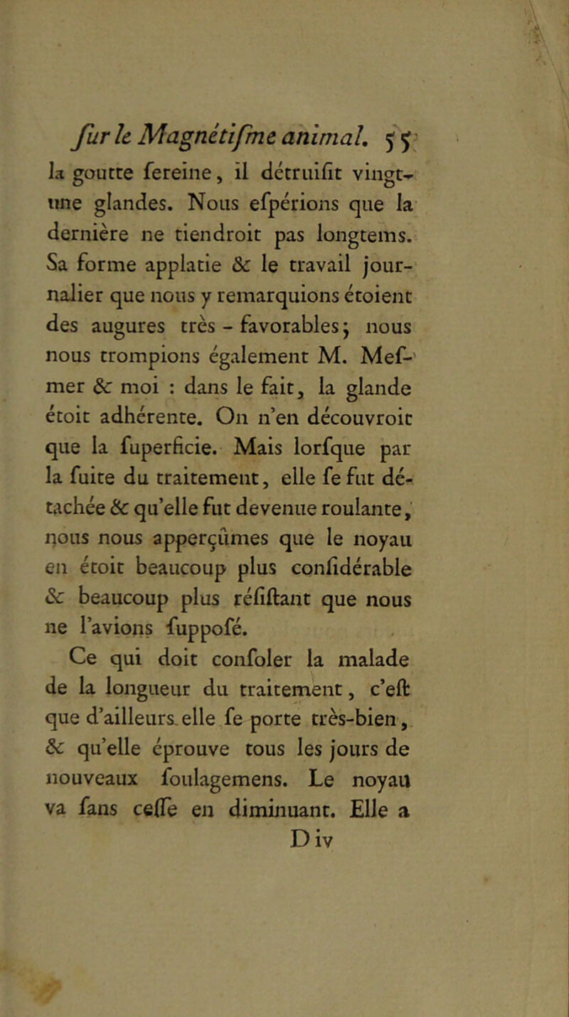 la goutte fereine, il détruifit vingt- une glandes. Nous efpérions que la dernière ne tien droit pas longtems. Sa forme applatie 8c le travail jour- nalier que nous y remarquions étoient des augures très - favorables j nous nous trompions également M. Mef- mer 8c moi : dans le fait, la glande étoit adhérente. On n’en découvroit que la fuperficie. Mais lorfque par la fuite du traitement, elle fefut dé- tachée 8c qu’elle fut devenue roulante, nous nous apperçûmes que le noyau en étoit beaucoup plus confidérable 8c beaucoup plus réfiftant que nous ne l’avions fuppofé. Ce qui doit confoler la malade de la longueur du traitement, c’eft que d’ailleurs,elle fe porte très-bien, 8c quelle éprouve tous les jours de nouveaux foulagemens. Le noyau va fans ce0e en diminuant. Elle a Div