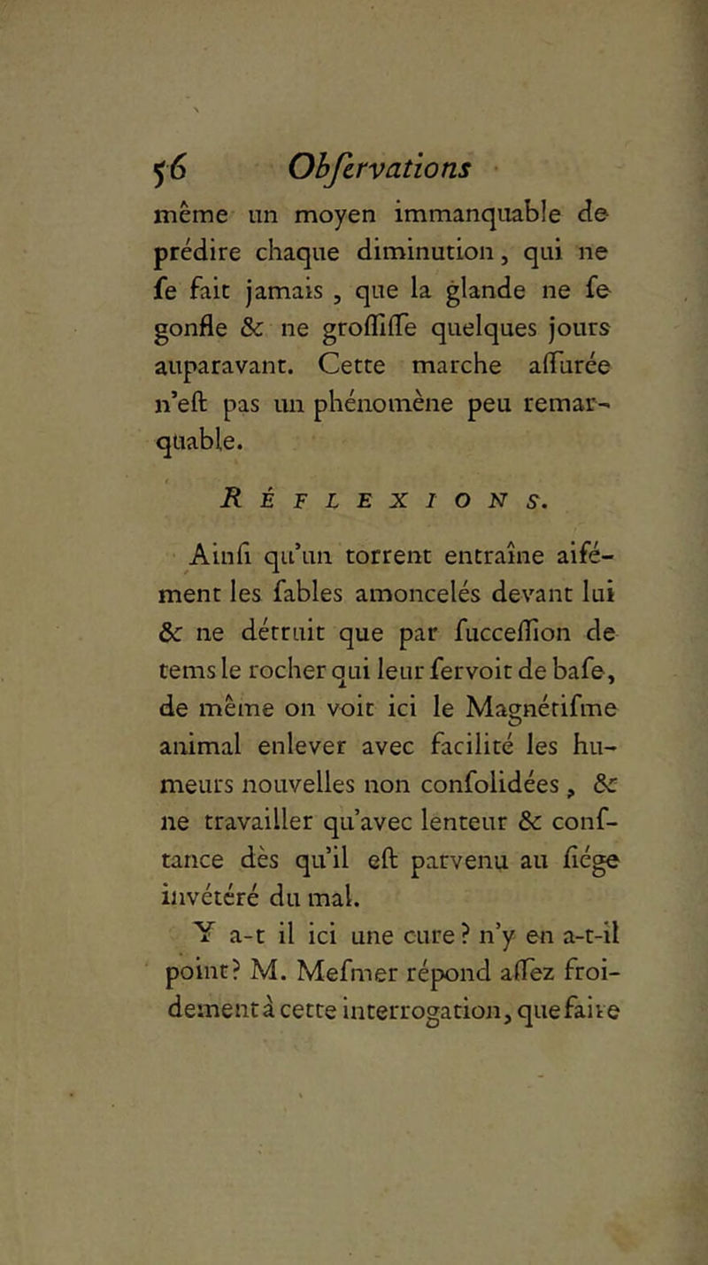 même un moyen immanquable de prédire chaque diminution, qui ne fe fait jamais , que la glande ne fe gonfle 8c ne groflifle quelques jours auparavant. Cette marche aflurée n’eft pas un phénomène peu remar- Réflex ion s. Ainfi qu’un torrent entraîne aifé- ment les fables amoncelés devant lui 8c ne détruit que par fuccellîon de tems le rocher qui leur fervoit de bafe, de même on voit ici le Maçmérifme O animal enlever avec facilité les hu- meurs nouvelles non confolidées, 8c ne travailler qu’avec lenteur 8c conf- tance dès qu’il eft parvenu au fiége invétéré du mal. Y a-t il ici une cure? n’y en a-t-il point? M. Mefmer répond allez froi- dement^ cette interrogation, que faire