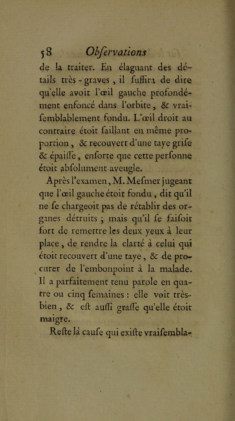 de la traiter. En élaguant des dé- tails très - graves , il fuffira de dire quelle avoir l’œil gauche profondé- ment enfoncé dans l’orbite, & vrai- femblablement fondu. L’œil droit au contraire étoit faillant en même pro- portion , & recouvert d’une taye grife Se épailfe, enforte que cette perfonne étoit abfolument aveugle. Après l’examen, M. Mefmer jugeant que l’œil gauche étoit fondu , dit qu’il ne fe chargeoit pas de rétablir des or- ganes détruits j mais qu’il fe faifoit fort de remettre les deux yeux à leur place, de rendre la clarté à celui qui étoit recouvert d’une taye, Se de pro- curer de l’embonpoint à la malade. Il a parfaitement tenu parole en qua- tre ou cinq femaines : elle voit très- bien , de eft aulîl grade qu’elle étoit maigre. Relie là caufe qui exille vraifembla-