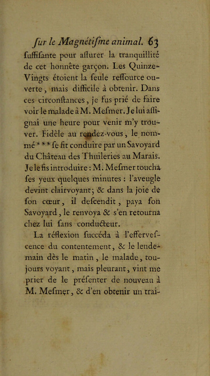 fuffifante pour aflurer la tranquillité de cet honnête garçon. Les Quinze- Vingts étoient la feule reïïource ou- verte , mais difficile à obtenir. Dans ces circonftances, je fus prié de faire voir le malade à M. Mefmer. Je lui afli- gnai une heure pour venir m’y trou- ver. Fidèle au rendez-vous, le nom- mé * * * fe fit conduire par un Savoyard du Château des Thuileries au Marais. Je le fis introduire : M. Mefmer toucha fes yeux quelques minutes : l’aveugle devint clairvoyant} & dans la joie de fon cœur, il defcendit , paya fon Savoyard, le renvoya & s’en retourna chez lui fans conduéteur. La réflexion fuccéda à l’effervef- cence du contentement, Sc le lende- main dès le matin, le malade, tou- jours voyant, mais pleurant, vint me prier de le préfenter de nouveau à M. Mefmçr, & d’en obtenir un trai-