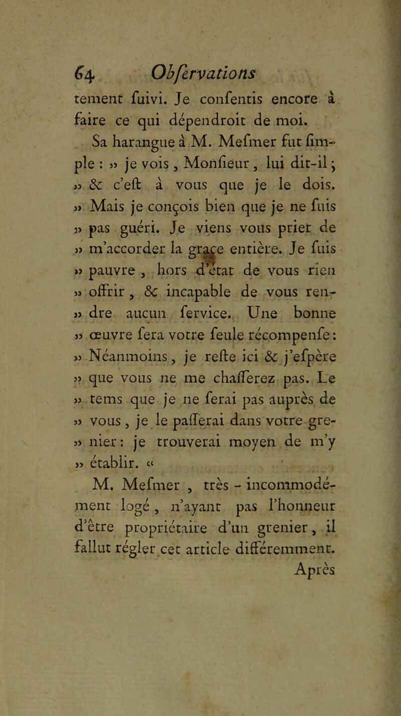 renient fuivi. Je confentis encore à faire ce qui dépendroit de moi. Sa harangue à M. Mefmer fut {im- pie : 35 je vois, Monfieur , lui dit-il} 35 & c’eft à vous que je le dois. » Mais je conçois bien que je ne fuis 35 pas guéri. Je viens vous prier de )5 m’accorder la gqp:e entière. Je fuis »5 pauvre , hors d’état de vous rien 33 offrir , 8c incapable de vous ren- >5 dre aucun fervice. Une bonne 35 œuvre fera votre feule récompenfe: 33 Néanmoins, je relie ici & j’efpère 33 que vous ne me chafferez pas. Le 33 tems que je ne ferai pas auprès de 33 vous, je le palferai dans votre gre- 33 nier: je trouverai moyen de m’y 33 établir. « M. Mefmer , très - incommodé- ment logé, n’ayant pas l’honneur d’être propriétaire d’un grenier, il fallut régler cet article différemment. Après