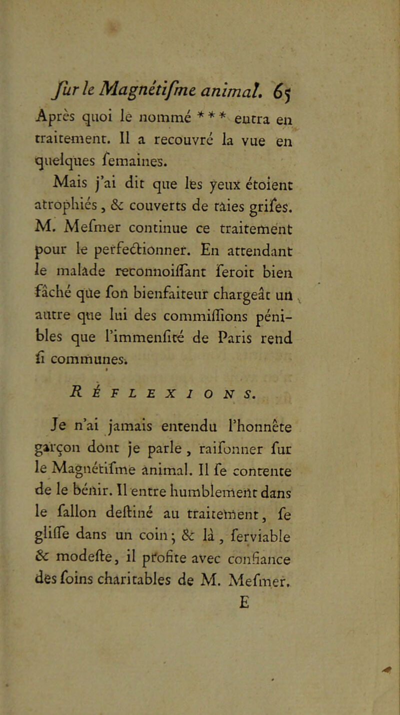 Après quoi le nommé * * * encra en traitement. 11 a recouvré la vue en quelques femaines. Mais j’ai dit que les yeux étoient atrophiés, & couverts de nies grifes. M. Mefmer continue ce traitement pour le perfectionner. En attendant le malade reconnoilîant feroit bien fâché que fon bienfaiteur chargeât un autre que lui des commiffions péni- bles que l’immenlité de Paris rend fi communes. Réflexions. Je n’ai jamais entendu l’honnête garçon dont je parle , raifonner fur le Magnétifme animal. Il fe contente de le bénir. Il entre humblement dans le fallon deftiné au traitement, fe gliffe dans un coin ; & là , ferviable & modefte, il profite avec confiance des foins charitables de M. Mefmer. E