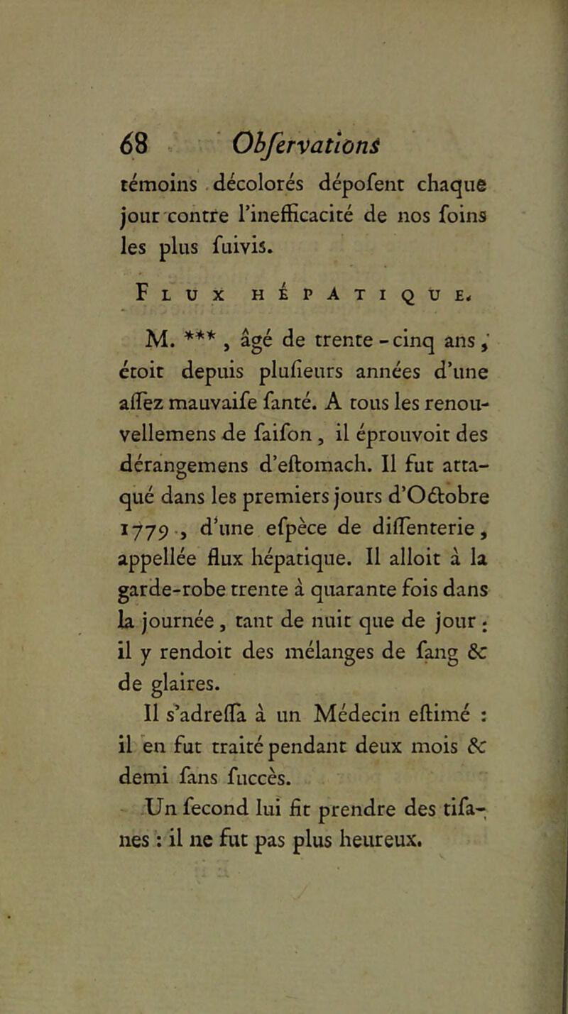 témoins décolorés dépofent chaque jour contre l’inefficacité de nos foins les plus fuivis. Flux hépatique, M. *** , âgé de trente - cinq ans , étoit depuis plufieurs années d’une affiez mauvaife fanté. A tous les renou- vellemens de faifon , il éprouvoit des dérangemens d’eftomach. Il fut atta- qué dans les premiers jours d’Oétobre 1779 , d’une efpèce de diffienterie, appellée flux hépatique. Il alloit à la garde-robe trente à quarante fois dans la journée , tant de nuit que de jour ; il y rendoit des mélanges de fang 6c de glaires. Il s’adreiïa à un Médecin eftimé : il en fut traité pendant deux mois 6c demi fans fuccès. Un fécond lui fit prendre des tifa- nes : il ne fut pas plus heureux.