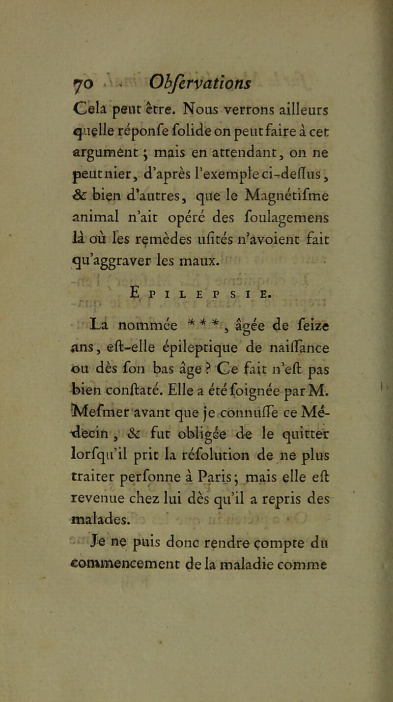 fjo • Obfervations Cela peut être. Nous verrons ailleurs qaçlle réponfe folide on peutfaire à cet argument ; mais en attendant, on ne peutnier, d’après l’exemple ci-deflus, & bien d’autres, que le Magnétifme animal n’ait opéré des foulagemens là où les remèdes ufîtés n’avoient fait qu’aggraver les maux. E P I L E P SIE. r r. . La nommée * * * âgée de feize ans, eft-elle épileptique de nailfance ou dès fon bas âge ? Ce fait n’eft pas bien conftaté. Elle a étéfoignée parM. Mefmer avant que je connuffe ce Mé- decin , & fut obligée de le quitter lorfqu’il prit la réfolution de ne plus traiter perfonne à Paris; mais elle eft revenue chez lui dès qu’il a repris des malades. Je ne puis donc rendre compte du commencement de la maladie comme