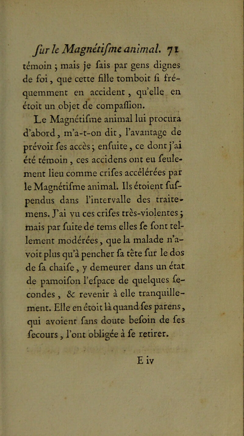 témoin ; mais je fais par gens clignes de foi, que cette fille tomboit fi fré- quemment en accident, quelle en étoit un objet de compaffion. Le Magnétifme animal lui procura d’abord, m’a-t-on dit, l’avantage de prévoir fes accès} enfuite, ce dont j’ai été témoin , ces accidens ont eu feule- ment lieu comme crifes accélérées par le Magnétifme animal. Ils étoient fuf- pendus dans l’intervalle des traite- mens. J’ai vu ces crifes très-violentes ; mais par fuite de tems elles fe font tel- lement modérées, que la malade n’a- voit plus qu’à pencher fa tête fur le dos de fa chaife, y demeurer dans un état de pamoifon l’efpace de quelques fé- condés , & revenir à elle tranquille- ment. Elle en étoit là quand fes parens, qui avoienr fans doute befoin de fes fecours, l’ont obligée à fe retirer. Eiv