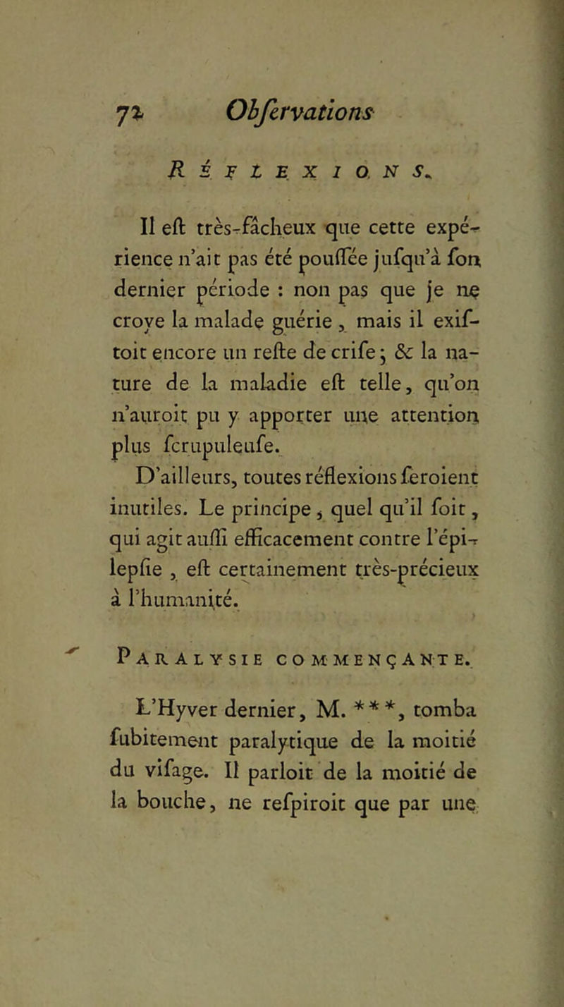 Réflexions. Il eft très-fâcheux que cette expé- rience n’ait pas été pouifée jufqn’à fon, dernier période : non pas que je nç croye la malade guérie , mais il exif- toit encore un refte de crife ; & la na- ture de la maladie eft telle, qu’on n’auroit pu y apporter une attention, plus fcrupuleufe. D’ailleurs, toutes réflexions feroient inutiles. Le principe * quel qu’il foit, qui agitaufti efficacement contre l’épi-r lepfie , eft certainement très-précieux à l’humanité. Paralysie commençante. L’Hyver dernier, M. ***, tomba fubitement paralytique de la moitié du vifage. Il parloir de la moitié de la bouche, ne refpiroit que par une