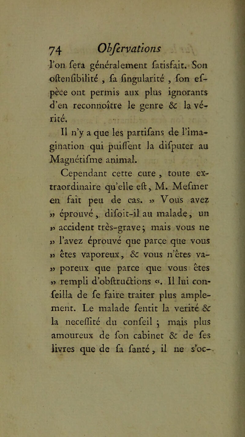 l’on fera généralement fatisfait. Son oftenfibilité , fa fingularité , fon ef- pèce ont permis aux plus ignorants d’en reconnoître le genre & la vé- rité. Il n’y a que les partifans de l’ima- gination qui puifient la difputer au Magnétifme animal. Cependant cette cure , toute ex- traordinaire quelle eft, M. Mefmer en fait peu de cas. » Vous avez « éprouvé, difoit-il au malade, un » accident très-grave; mais vous ne « l’avez éprouvé que parce que vous » êtes vaporeux, & vous n’êtes va- » poreux que parce que vous êtes j» rempli d’obftruétions «. Il lui con- feilla de fe faire traiter plus ample- ment. Le malade fentit la vérité de la neceffité du confeil ; mais plus amoureux de fon cabinet de de fes livres que de fa fauté, il ne s’oc-