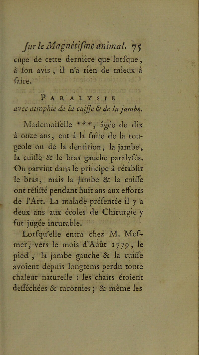 cupe de cette dernière que lorfque, à fon avis , il n’a rien de mieux à faire. Paralysie avec atrophie de la cuijje & de la jambe. Mademoifelle ***, âgée de dix à onze ans, eut à la fuite de la rou- geole ou de la dentition, la jambe, la cuilfe & le bras gauche paralyfés. On parvint dans le principe à rétablir le bras, mais la jambe & la cuilfe ont rélifté pendant huit ans aux efforts de l’Art. La malade préfentée il y a deux ans aux écoles de Chirurgie y fut jugée incurable. Lorfqu’elle entra chez M. Mef- mer, vers le mois d’Aout 1779, le pied , la jambe gauche 8c la cuilfe avoient depuis longtems perdu toute chaleur naturelle : les chairs étoient deftéchées 8c racornies ; 8c même les