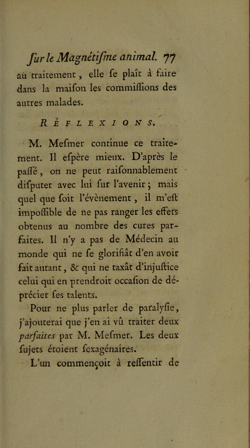 aii traitement, elle fe plaît à faire dans la maifon les commilîîons des autres malades. REFLEXIONS. M. Mefmer continue ce traite- ment. Il efpère mieux. D’après le paffé, on ne peut raifonnablement difputer avec lui fur l’avenir ; mais quel que foit l’évènement , il m’eft impoflible de ne pas ranger les effets obtenus au nombre des cures par- faites. Il n’y a pas de Médecin au monde qui ne fe glorifiât d’en avoir fait autant, & qui ne taxât d’injuftice celui qui en prendroit occafion de dé- précier fes talents. Pour ne plus parler de paralyfie, j’ajouterai que j’en ai vu traiter deux parfaites par M. Mefmer. Les deux fujets étoient fexagénaires. L’un commençoit à reffentir de