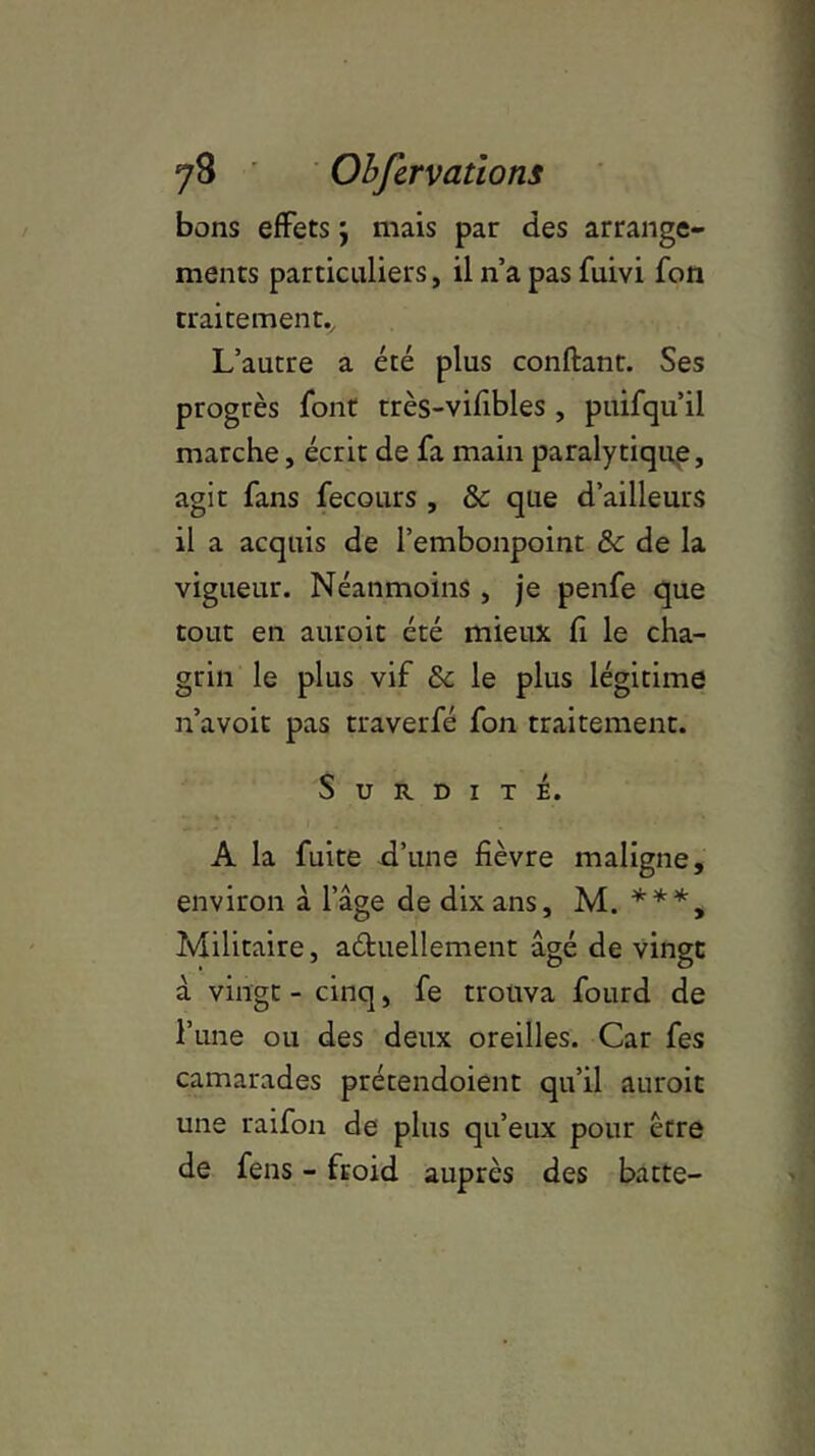 bons effets j mais par des arrange- ments particuliers, il n’a pas fuivi fon traitement* L’autre a été plus confiant. Ses progrès font très-vifibles , puifqu’il marche, écrit de fa main paralytique, agit fans fecours , & que d’ailleurs il a acquis de l’embonpoint & de la vigueur. Néanmoins , je penfe que tout en auroit été mieux fi le cha- grin le plus vif & le plus légitime n’avoit pas traverfé fon traitement. Surdité. A la fuite d’une fièvre maligne, environ à l’âge de dix ans, M. ***, Militaire, actuellement âgé de vingt à vingt - cinq, fe trouva fourd de l’une ou des deux oreilles. Car fes camarades prétendoient qu’il auroit une raifon de plus qu’eux pour être de fens - froid auprès des batte-