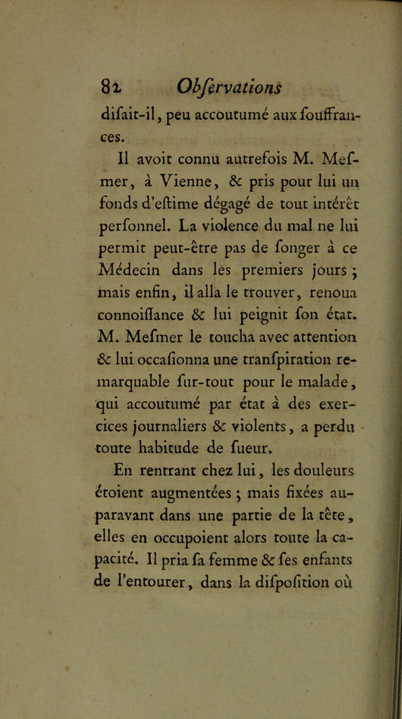 dirait-il, peu accoutumé auxfouffran- ces. Il avoir connu autrefois M. Mef- mer, à Vienne, & pris pour lui un fonds d’eftime dégagé de tout intérêt perfonnel. La violence du mal ne lui permit peut-être pas de fonger à ce Médecin dans les premiers jours j mais enfin, il alla le trouver, renoua connoiflance & lui peignit fon état. M. Mefmer le toucha avec attention & lui occafionna une tranfpiration re- marquable fur-tout pour le malade, qui accoutumé par état à des exer- cices journaliers & violents, a perdu toute habitude de fueur. En rentrant chez lui, les douleurs étoient augmentées j mais fixées au- paravant dans une partie de la tête, elles en occupoient alors toute la ca- pacité. Il pria fa femme & fes enfants de l’entourer, dans la difpofition où.