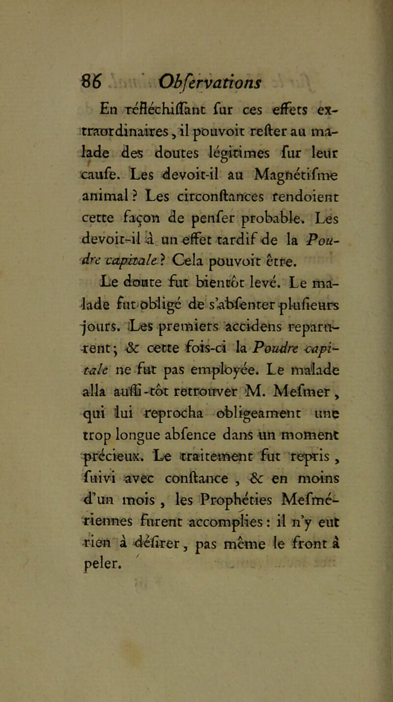 En réfléchiffant fur ces effets ex- traordinaires , il pouvoit refter au ma- lade des doutes légitimes fur leur caufe. Les devoit-il au Magnétifme animal ? Les circonftances rendoient cette façon de penfer probable. Les devoit-il à un effet tardif de la Pou- dre capitale ? Cela pouvoit être. Le doute fut bientôt levé. Le ma- lade fut obligé de sabfenter pkifieurs jours. Les premiers accidens reparu- rent \ & cette fois-ci la Poudre capi- tale ne fut pas employée. Le malade alla aulîi -tôt retrouver M. Mefmer , qui lui reprocha obligeament une trop longue abfence dans un moment précieux. Le traitement fut repris , fuivi avec confiance , & en moins d’un mois , les Prophéties Mefmé- riennes furent accomplies : il n’y eut rien à délirer, pas même le front à peler.