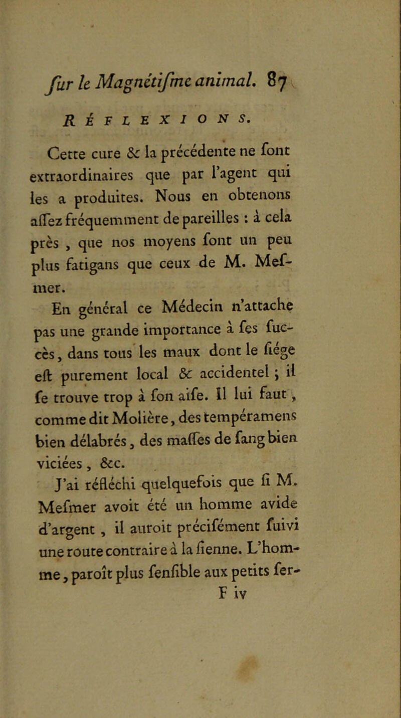 RÉFLEXIONS. Cette cure «Sc la précédente ne font extraordinaires que par 1 agent qui les a produites. Nous en obtenons aflezfréquemment dépareilles : a cela près , que nos moyens font un peu plus fatigans que ceux de M. Mef- mer. En général ce Médecin n attache pas une grande importance à fes fuc- cès, dans tous les maux dont le fiége eft purement local &c accidentel ; il fe trouve trop à fon aife. il lui faut, comme dit Molière, des tempéramens bien délabrés, des malfes de fang bien viciées, &c. J’ai réfléchi quelquefois que fi M. Mefmer avoit été un homme avide d’argent , il auroit ptécifément fuivi une route contraire à lafienne. L’hom- me , paroît plus fenfible aux petits fer- F iv