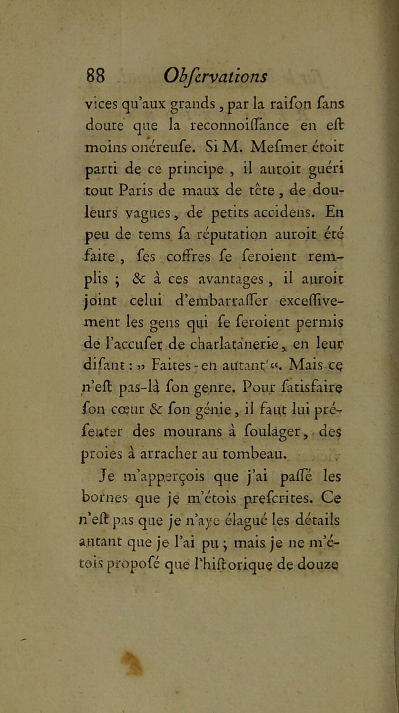 vices qu’aux grands, par la raifon fans doure que la reconnoifïance en eft moins onéreufe. Si M. Mefmer étoit parti de ce principe , il auroit guéri tout Paris de maux de tête, de dou- leurs vagues, de petits acoidens. En peu de tems fa réputation auroit été faite , fes coffres fe feraient rem- plis ; & à ces avantages , il auroit joint celui d’embarralfer exceffive- ment les gens qui fe feraient permis de l’accufer de charlatjânerie , en leur difant : » Faites-en autant'k. Mais cç n’efl: pas-là fon genre. Pour latisfaire fon cœur & fon génie, il faut lui pré^- fenter des mourans à foulager, des proies à arracher au tombeau. Je m’app.erçois que j’ai paffé les bornes que je m’étois prefcrites. Ce n’eft pas que je n’aye élagué les détails autant que je l’ai pu ; mais je ne m’é- tois propofé que Fhifloriquç de douze