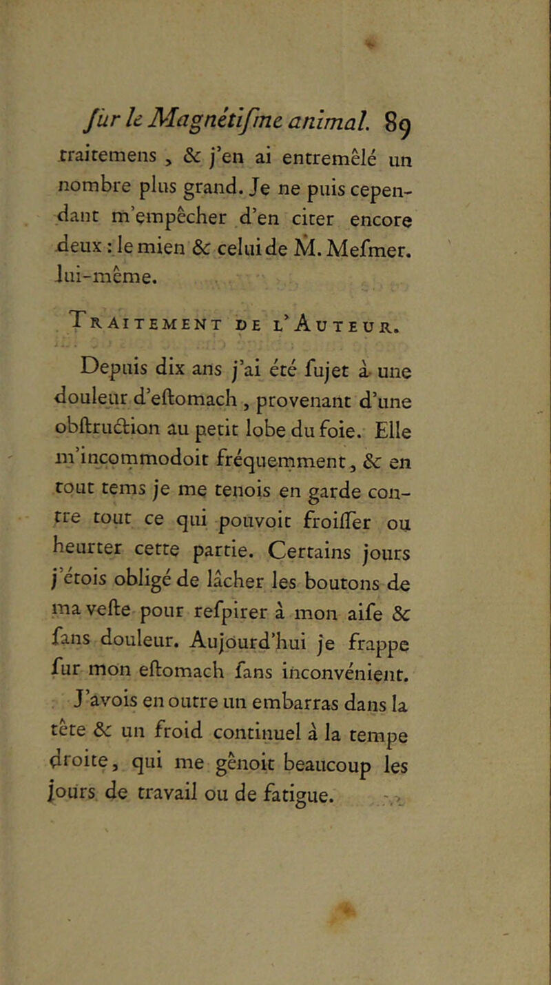 traitemens , & j en ai entremêlé un nombre plus grand. Je ne puis cepen- dant m’empêcher d’en citer encore deux : le mien ôc celui de M.Mefmer. lui-même. Traitement de l’Auteur. Depuis dix ans j’ai été fujet à une douleur d’eftomach , provenant d’une obftruction au petit lobe du foie. Elle m incommodoit fréquemment, &: en tout tems je me tenois en garde con- tre tout ce qui pouvoit froilfer ou heurter cette partie. Certains jours j etois oblige de lâcher les boutons de ma vefte pour refpirer à mon aife & fans douleur. Aujourd’hui je frappe fur mon eliomach fans inconvénient. J’avois en outre un embarras dans la tête & un froid continuel à la tempe droite, qui me gênoit beaucoup les ]ours de travail ou de fatigue.