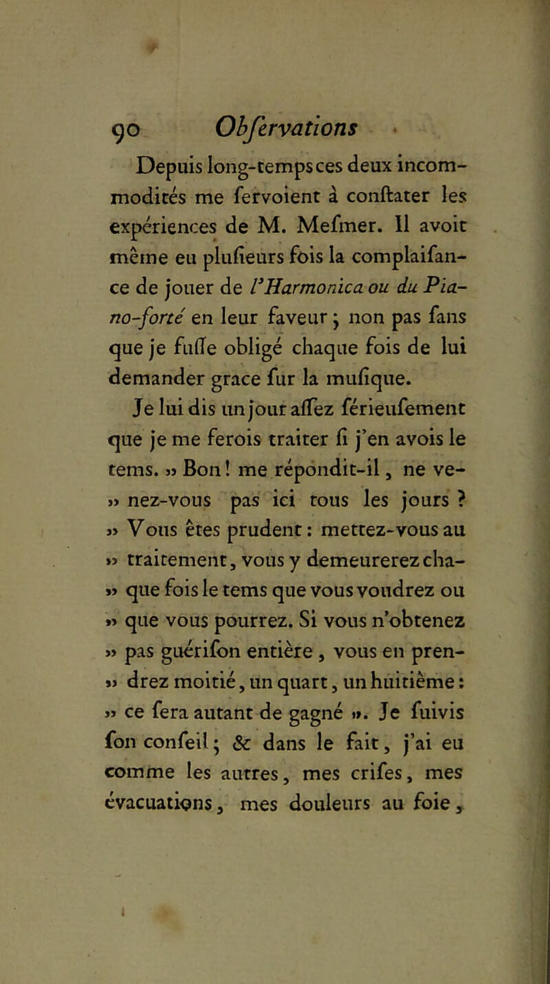 Depuis long-tempsces deux incom- modités me fervoient à conftater les expériences de M. Mefmer. 11 avoir même eu plufieurs fois la complaifan- ce de jouer de l}Harmonica ou du Pia- no-forcé en leur faveur j non pas fans que je fade obligé chaque fois de lui demander grâce fur la mufique. Je lui dis un jour affez férieufement que je me ferois traiter fi j’en avois le tems. » Bon ! me répondit-il, ne ve- » nez-vous pas ici tous les jours ? « Vous êtes prudent: mettez-vous au » traitement, vous y demeurerez cha- » que fois le tems que vous voudrez ou »> que vous pourrez. Si vous n’obtenez » pas guérifon entière , vous en pren- » drez moitié, un quart, un huitième : jj ce fera autant de gagné »». Je fuivis fon confeil ; & dans le fait, j’ai eu comme les autres, mes crifes, mes évacuations, mes douleurs au foie, i