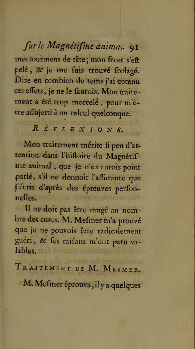 mes rourmens de tête j mon front s’eft pelé , & je me fuis trouvé foklagé. Dire en combien de tems j’ai obtenu ces effets, je ne le faurois. Mon traite- ment a été trop morcelé , pour m’ê- tre affujetti à un calcul quelconque. Réflexions. Mon traitement mérite fi peu d'at- tention dans l’hiftoire du Magnétif- me animal, que je n’en aurois point parle, s’il ne donnoit l’afiurance que j écris d’après des épreuves perfon- nelles. II ne doit pas être rangé au nom- bre des cures. M. Mefmer m’a prouvé que je ne pouvois être radicalement guéri, & fes raifons m’ont paru va- lables. Traitement de M. Mesmer. M-. Mefmer éprouva, il y a quelques