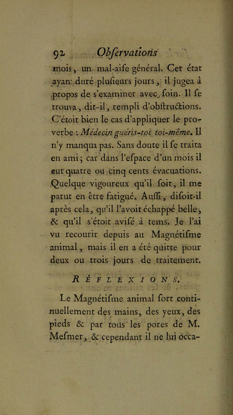 mois, un mal-aife général. Cet état ayan: duré plusieurs jours , il jugea à .propos de s’examiner avec., foin. 11 fe trouva , dit-il, rempli d’obftruétions. C’étoit bien le cas d’appliquer le pro- verbe : Médecin guéris-toi toi-même. U n’y manqua pas. Sans doute il fe traita en ami ; car dans l’efpace d’un mois il eut quatre ou cinq cents évacuations. Quelque vigoureux qu’il foit, il me parut en être fatigué. Audi, difoit-il après cela, qu’il l’avoit échappé belle, ëc qu’il s’étoit avifé à tems. Je l’ai vu recourir depuis au Magnétifme animal, mais il en a été quitte pour deux ou trois jours de traitement. Réflexions. '■ v JT* < r * • •* * ~~ r • * Le Magnétifme animal fort conti- nuellement des mains, des yeux, des pieds & par tous les pores de M. Mefmer, & cependant il ne lui occa-