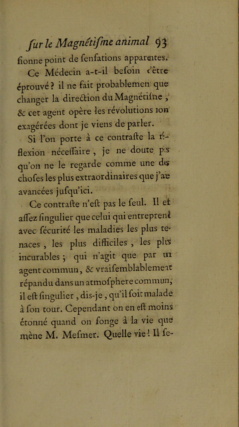 fionne point de fenfations apparaites. Ce Médecin a-t-il befoin cetre éprouvé ? il ne fait probablemen que changer la direétion du Magnétise > 8c cet agent opère les révolutions ion exagérées dont je viens de parler. Si l’on porte à ce contraire la ré- flexion nécelTaire , je ne doute pis qu’on ne le regarde comme une d<s chofes les plus extraordinaires que j’ae avancées jufqu’ici. Ce contrafte n’eft pas le feul. Il et allez fingulier que celui qui entrepreni avec fécurité les maladies les plus te- naces , les plus difficiles , les plis incurables } qui n’agit que par un a^entcommun, & vraifemblablemeit répandu dans un atmofphere commun, il eft fingulier , dis-je, qu’ilfoitmalade à fon tour. Cependant on en eft moins étonné quand on fonge à la vie que mène M. Mefmer. Quelle vie 1 U fe-