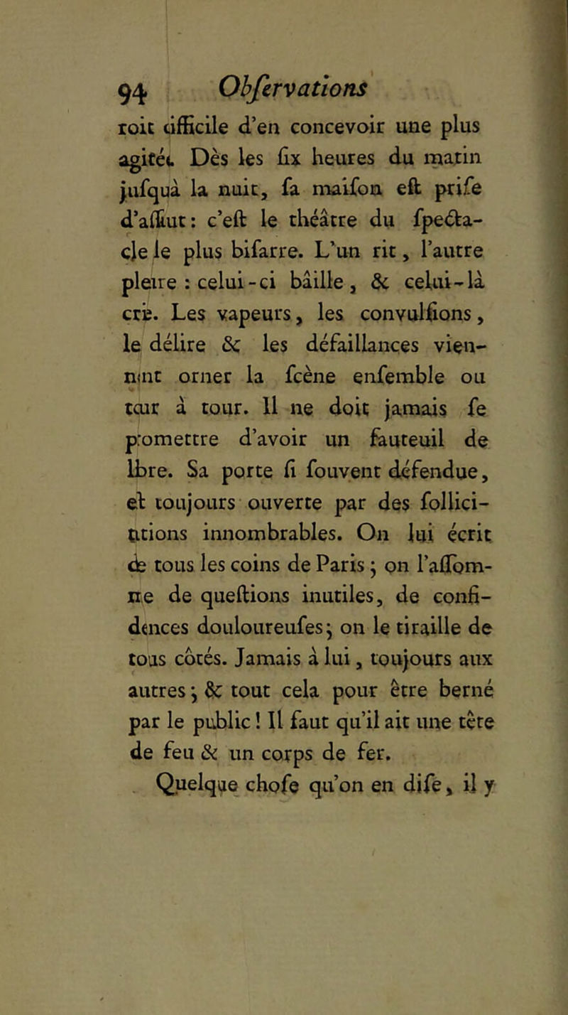 roit tifficile d’en concevoir une plus agitée Dès les hx heures du matin jufquà la nuit, fa maifon eft prife d’aÆut: c’eft le théâtre du fpeéfca- cle le plus bifarre. L’un rit, l’autre pierre : celui-ci bâille, 8c celui-là criî. Les vapeurs, les convulüons, le délire 8c les défaillances vien- nmt orner la fcène enfemble ou tcur à tour. 11 ne doit jamais fe promettre d’avoir un fauteuil de lbre. Sa porte fi fouvent défendue, et toujours ouverte par des follici- titions innombrables. On lui écrit de tous les coins de Paris ; on l’afTom- ne de queftions inutiles, de confi- dences douloureufes j on le tiraille de tous cotés. Jamais à lui, toujours aux autres j 8c tout cela pour être berné par le public ! Il faut qu’il ait une tête de feu 8c un corps de fer. Quelque chofe qu’on en dife, il y