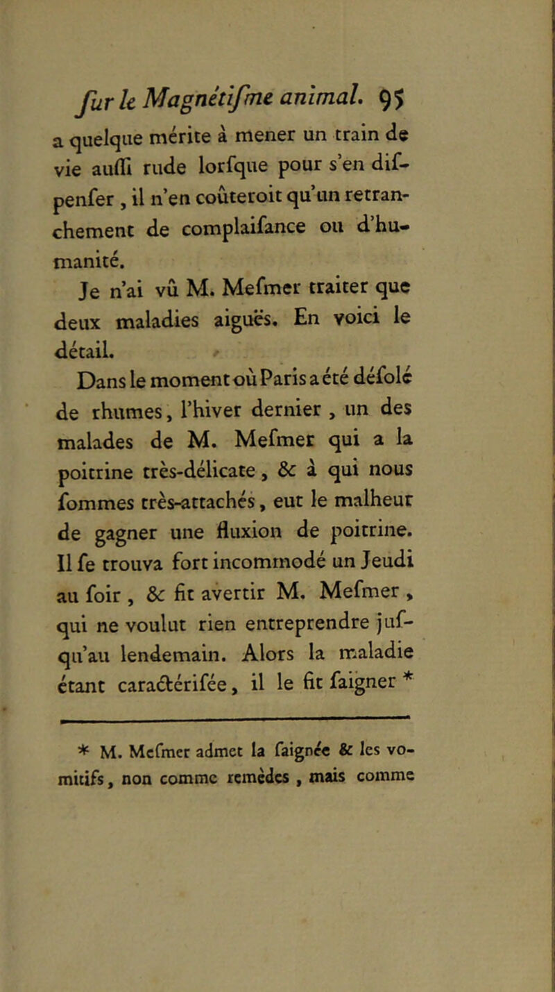 a quelque mérite à mener un train de vie auflî rude lorfque pour s’en dif- penfer , il n’en coûteroit qu’un retran- chement de complaifance ou d’hu- manité. Je n’ai vu M. Mefmer traiter que deux maladies aiguës. En voici le détail. Dans le moment où Paris a été défolc de rhumes, l’hiver dernier , un des malades de M. Mefmer qui a la poitrine très-délicate, & à qui nous ïommes très-attachés, eut le malheur de gagner une fluxion de poitrine. Il fe trouva fort incommodé un Jeudi au foir , & fit avertir M. Mefmer , qui ne voulut rien entreprendre juf- qu’au lendemain. Alors la maladie étant caraétérifée, il le fit faigner * * M. Mefmer admet la faignée & les vo- mitifs, non comme remèdes , mais comme