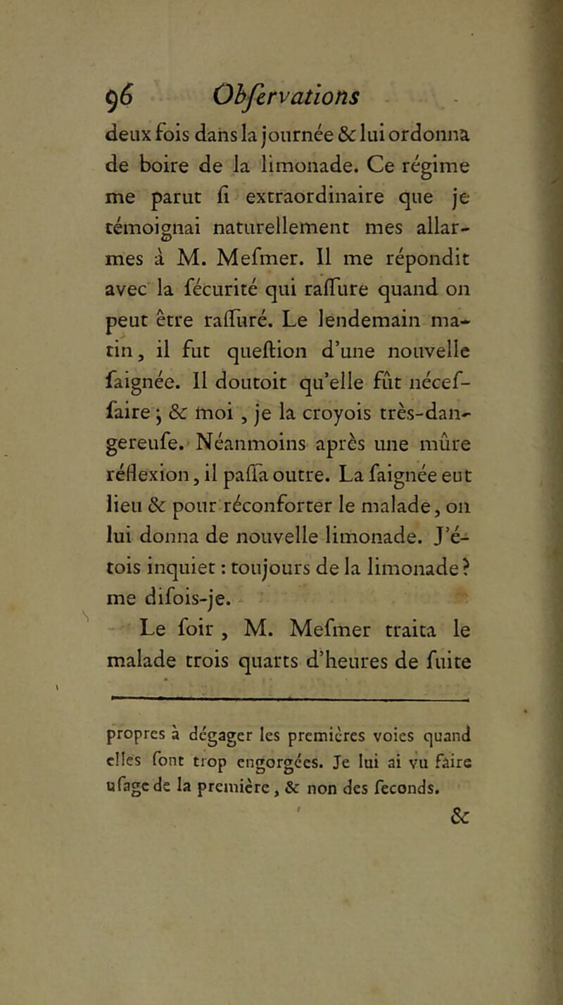 deux fois dans la journée & lui ordonna de boire de la limonade. Ce régime me parut fi extraordinaire que je témoignai naturellement mes allar- <D mes à M. Mefmer. Il me répondit avec la fécurité qui raffure quand on peut être ralfuré. Le lendemain ma- tin , il fut queftion d’une nouvelle faignée. Il doutoit qu’elle fût nécef- faire j & moi , je la croyois très-dan- gereufe. Néanmoins après une mûre réflexion, il pafia outre. La faignée eut lieu & pour réconforter le malade, on lui donna de nouvelle limonade. J’é- tois inquiet : toujours de la limonade? me difois-je. Le foir , M. Mefmer traita le malade trois quarts d’heures de fuite propres à dégager les premières voies quand elles font trop engorgées. Je lui ai vu faire ufagc de la première, & non des féconds. &