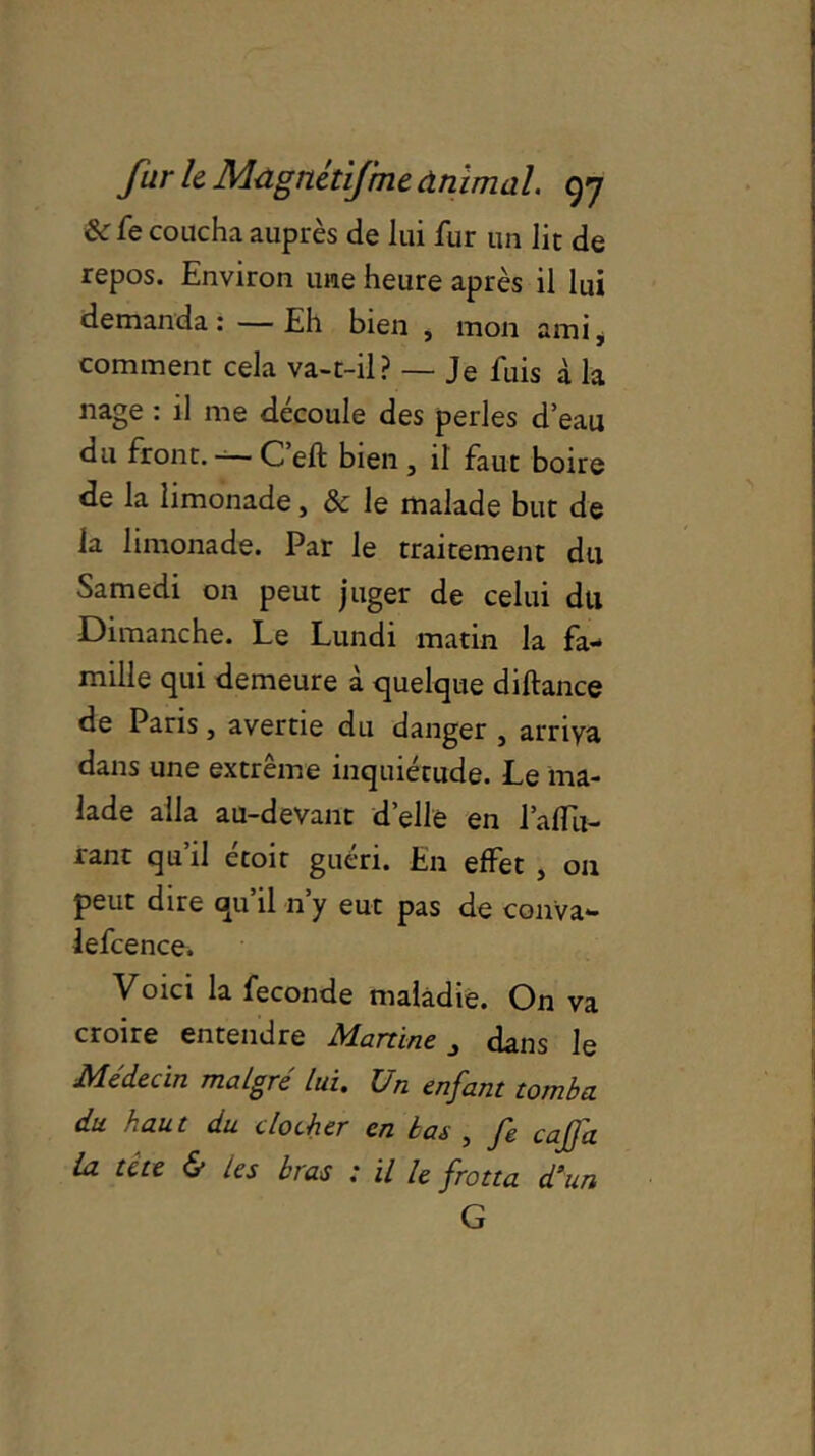Ôc fe coucha auprès de lui fur un lit de repos. Environ une heure après il lui demanda : — Eh bien , mon ami, comment cela va-t-il? — Je fuis à la nage : il me découle des perles d’eau du front. -— C eft bien , il faut boire de la limonade, & le malade but de la limonade. Par le traitement du Samedi on peut juger de celui du Dimanche. Le Lundi matin la fa- mille qui demeure à quelque diftance de Paris, avertie du danger , arriva dans une extrême inquiétude. Le ma- lade alla au-devant d’elle en l’aflu- rant qu’il étoir guéri. En effet , on peut dire qu’il n’y eut pas de conva» lefcence. Voici la fécondé maladie. On va croire entendre Martine dans le Médecin malgré lui. Un enfant tomba du haut du clocher en bas , fe cafjd la tête & les bras : il le frotta d’un G