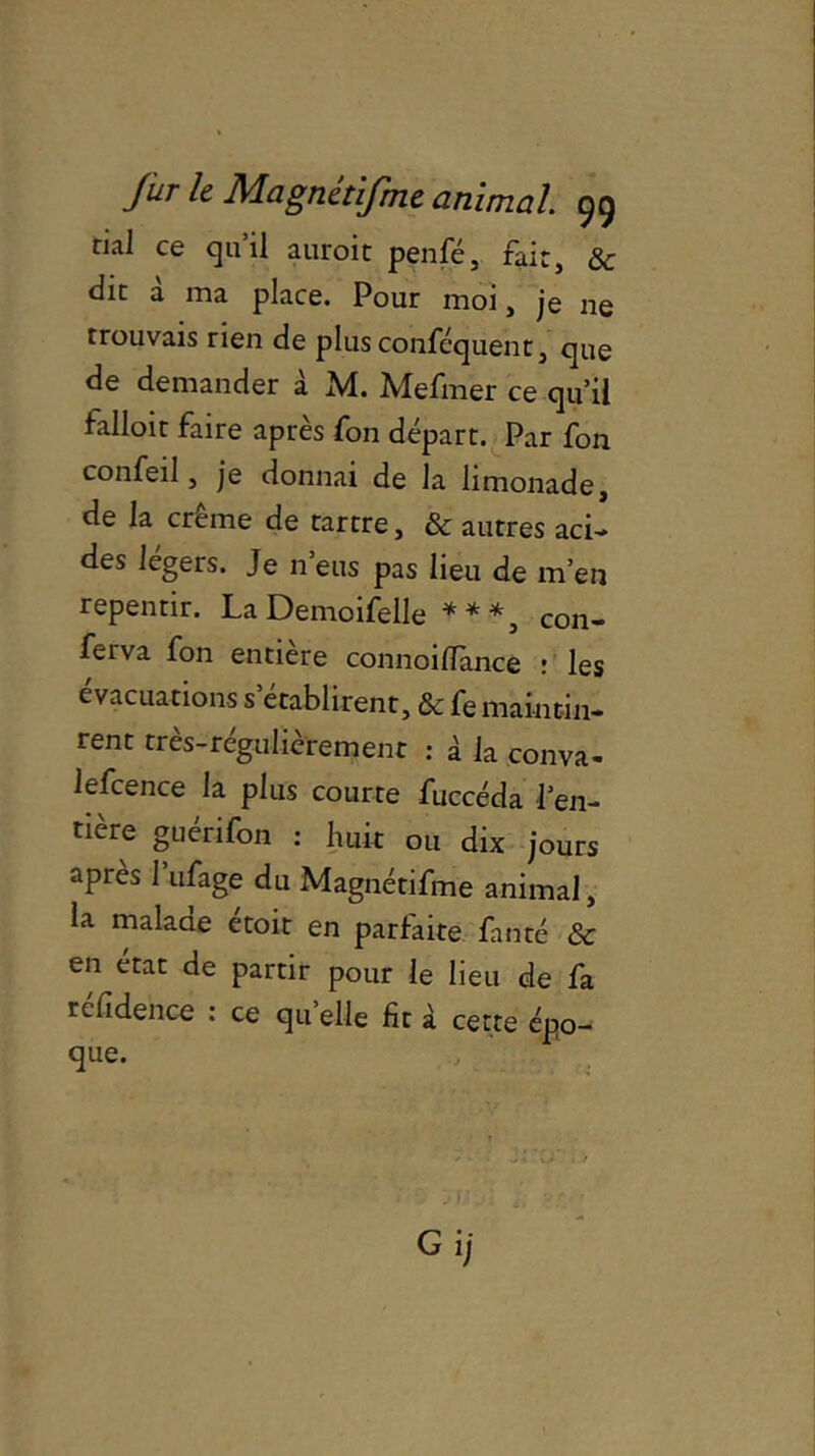 rial ce qu’il auroit penfé, fait, & die à ma place. Pour moi, je ne trouvais rien de plus conféquent, que de demander à M. Mefmer ce qu’il falloir faire après fon départ. Par fon confeil, je donnai de la limonade, de la crème de tartre, & autres aci- des légers. Je n’eus pas lieu de m’en repentir. La Demoifelle * * *, con- feiva fon entière connoilTance : les évacuations s’établirent, & fe maintin- rent très-régulièrement : à la conva- lefcence la plus courte fuccéda l’en- tière guérifon : huit ou dix jours après 1 ufage du Magnétifme animal, la malaae etoit en parfaite fan té &c en état de partir pour le lieu de fa rclîdehce : ce qu elle fit à cette épo- que. Gij