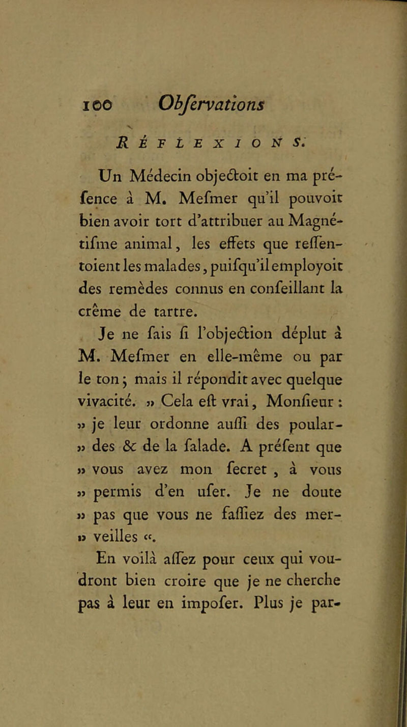 Réflexions. Un Médecin obje&oit en ma pré- fence à M. Mefmer qu’il pouvoit bien avoir tort d’attribuer au Magné- tifme animal, les effets que reffen- toient les malades, puifqu’il employoit des remèdes connus en confeillant la crème de tartre. Je ne fais fi l’objeétion déplut à M. Mefmer en elle-même ou par le ton} mais il répondit avec quelque vivacité. ,> Cela eft vrai, Monfieur : » je leur ordonne aufïï des poular- >} des & de la falade. A préfent que » vous avez mon fecret , à vous « permis d’en ufer. Je ne doute jj pas que vous ne faffiez des mer- » veilles «. En voilà affez pour ceux qui vou- dront bien croire que je ne cherche pas à leur en impofer. Plus je par-