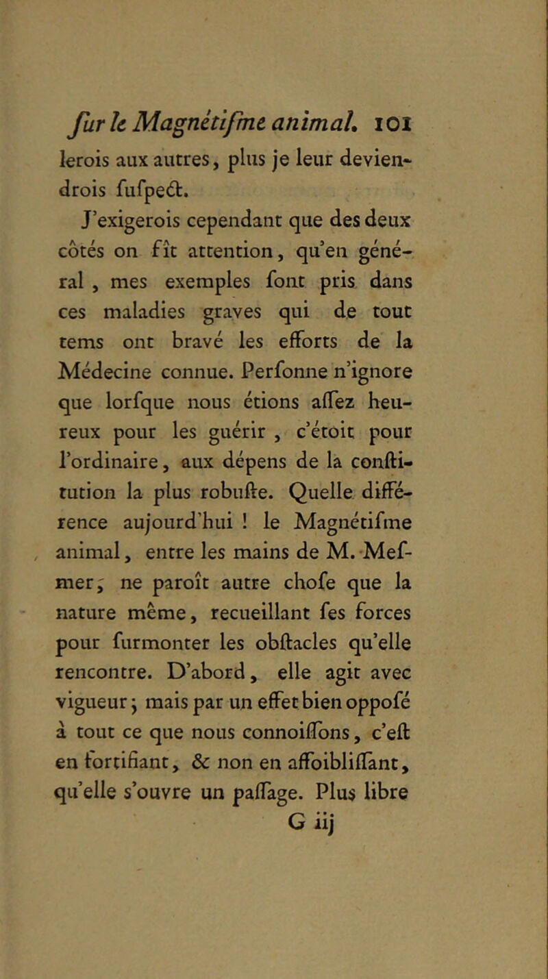 lerois aux autres, plus je leur devien- drois fufped:. J’exigerois cependant que des deux côtés on fît attention, qu’en géné- ral , mes exemples font pris dans ces maladies graves qui de tout tems ont bravé les efforts de la Médecine connue. Perfonne n’ignore que lorfque nous étions affez heu- reux pour les guérir , c’étoit pour l’ordinaire, aux dépens de la confti- tution la plus robufte. Quelle diffé- rence aujourd'hui ! le Magnétifme animal, entre les mains de M. Mef- mer; ne paroît autre chofe que la nature même, recueillant fes forces pour furmonter les obftacles qu’elle rencontre. D’abord, elle agit avec vigueur ; mais par un effet bien oppofé à tout ce que nous connoifïons, c’eft en fortifiant, & non en affoiblifTant, quelle s’ouvre un paffage. Plus libre G iij