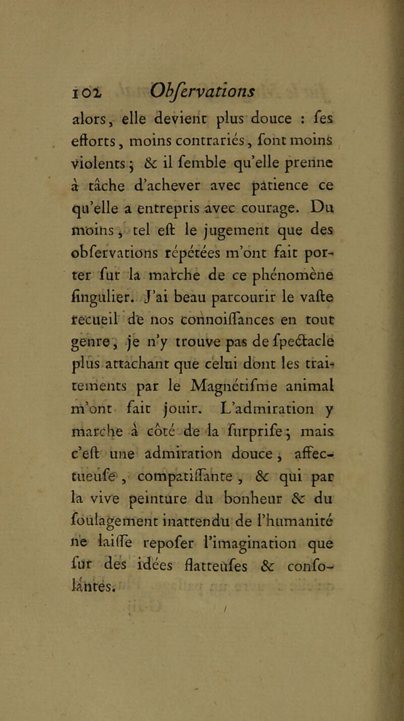 alors, elle devient plus douce : fes efforts, moins contrariés, font moins violents ; & il femble qu’elle prenne à tâche d’achever avec patience ce qu’elle a entrepris avec courage. Du moins, tel eft le jugement que des obfervations répétées m’ont fait por- ter fur la marche de ce phénomène fîngulier. J’ai beau parcourir le vafte recueil de nos connoiffances en tout genre, je n’y trouve pas defpeétacle plus attachant que celui dont les trai- tements par le Magnétifme animal m’ont fait jouir. L’admiration y marche à côté de la furprifej mais c’eft une admiration douce, affec- tueufe , compatiffante , 8c qui par la vive peinture du bonheur 8c du foulagement inattendu de l’humanité ne laide repofer l’imagination que lur des idées flatteufes 8c confo- lântés.