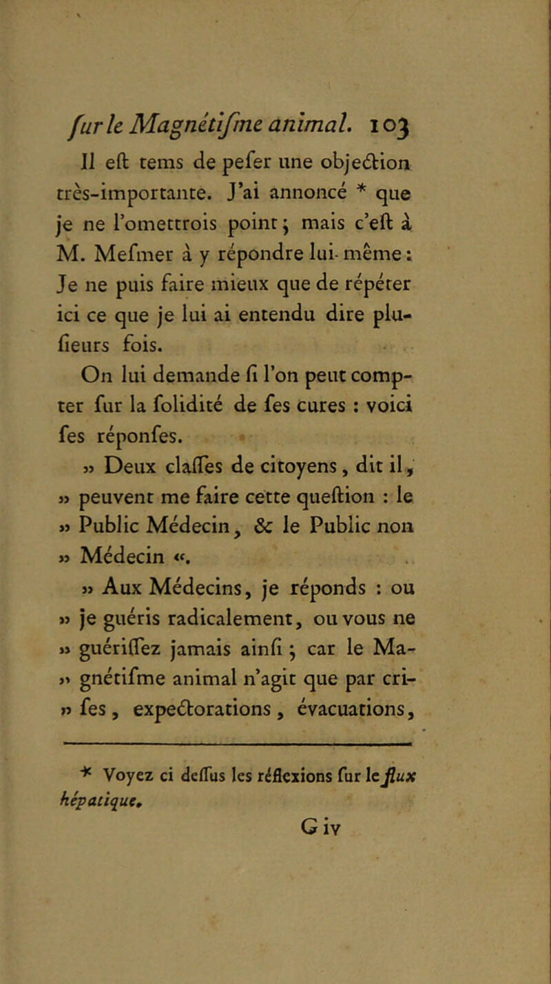 Il eft: tems de pefer une objection très-importance. J’ai annoncé * que je ne l’omettrois point j mais c’eft à M. Mefmer à y répondre lui- même : Je ne puis faire mieux que de répéter ici ce que je lui ai entendu dire plu- fieurs fois. O11 lui demande fi l’on peut comp- ter fur la folidité de fes cures : voici fes réponfes. » Deux clalTes de citoyens , dit il, » peuvent me faire cette queftion : le » Public Médecin, & le Public non » Médecin «. » Aux Médecins, je réponds : ou » je guéris radicalement, ou vous ne » guériflez jamais ainfi ; car le Ma- » gnétifme animal n’agit que par cri- » fes, expeélorations , évacuations, * Voyez ci dcfliis les réflexions fur Icjlux hépatique.