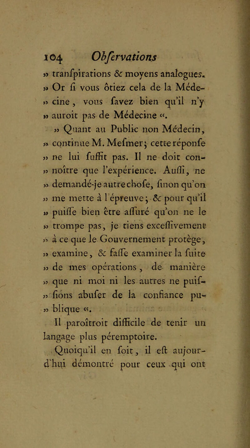 3i tranfpi rations & moyens analogues. y» Or H vous ôtiez cela de la Méde- » cine , vous favez bien qu’il n’y » auroit pas de Médecine «. » Quant au Public non Médecin, » continue M. Melmer; cette réponfe 33 ne lui fuffit pas. Il ne doit con- 33 noître que l’expérience. Audi, ne >j demandé-je autrechofe, linon qu’on 33 me mette à 1 épreuve ; &c pour qu’il » puilfe bien être alluré qu’on ne le » trompe pas, je tiens excelîivemene ^ à ce que le Gouvernement protège, 33 examine, & fade examiner la fuite 33 de mes opérations , de manière 33 que ni moi ni les autres ne puif- 33 fions abufer de la confiance pu- 33 blique «. Il paroîtroit difficile de tenir un langage plus péremptoire. Quoiqu’il en foit, il eft aujour- d'hui démontré pour ceux qui ont