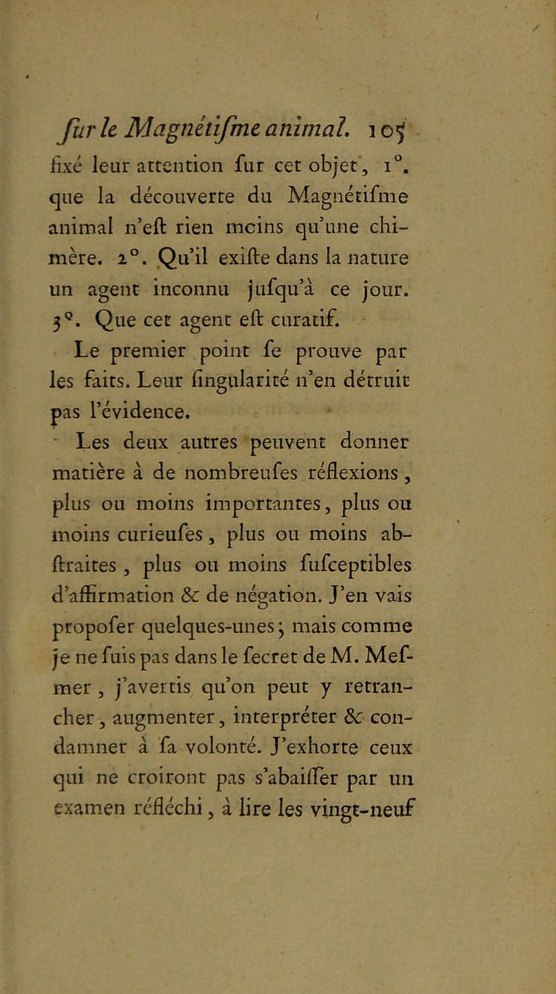 fixé leur attention fur cet objet , i°. que la découverte du Magnétifme animal n’eft rien moins qu’une chi- mère. 2°. Qu’il exifte dans la nature un agent inconnu jufqu’à ce jour. 3°. Que cet agent eft curatif. Le premier point fe prouve par les faits. Leur fingularité n’en détruit pas l’évidence. Les deux autres peuvent donner matière à de nombreufes réflexions, plus ou moins importantes, plus ou moins curieufes, plus ou moins ab- ftraites , plus ou moins fufceptibles d’affirmation & de négation. J’en vais propofer quelques-unes j mais comme je ne fuis pas dans le fecret de M. Mef- mer , j’avertis qu’on peut y retran- cher , augmenter, interpréter 6c con- damner à fa volonté. J’exhorte ceux qui ne croiront pas s’abaifler par un examen réfléchi, à lire les vingt-neuf