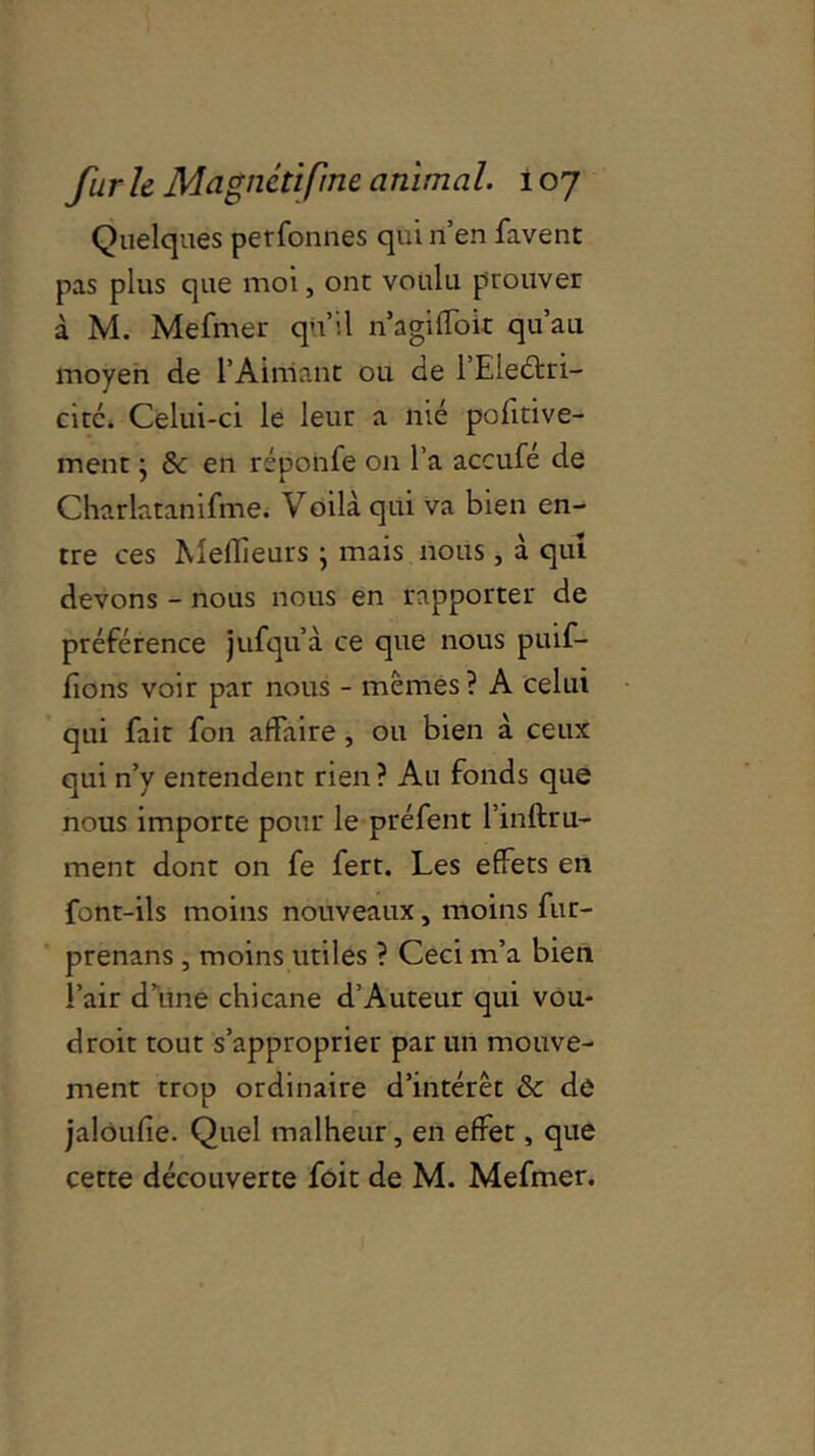 Quelques perfonnes qui n’en favent pas plus que moi, ont voulu prouver à M. Mefmer qu’il n’agiffoit qu’au moyen de l’Aimant ou de l’Eieéfri- citc. Celui-ci le leur a îiié pohtive- ment • & en réponfe on l’a accufé de Charlatanifme. Voilà qui va bien en- tre ces Meilleurs \ mais nous , à qui devons - nous nous en rapporter de préférence jufqu’à ce que nous puif- fions voir par nous - memes? A celui qui fait fon affaire , ou bien à ceux qui n’y entendent rien ? Au fonds que nous importe pour le préfent l’inftru- ment dont on fe fert. Les effets en font-ils moins nouveaux, moins fur- prenans , moins utiles ? Ceci m’a bien l’air d’une chicane d’Auteur qui vou- droit tout s’approprier par un mouve- ment trop ordinaire d’intérêt & de jalôufie. Quel malheur, en effet, que cette découverte foit de M. Mefmer.