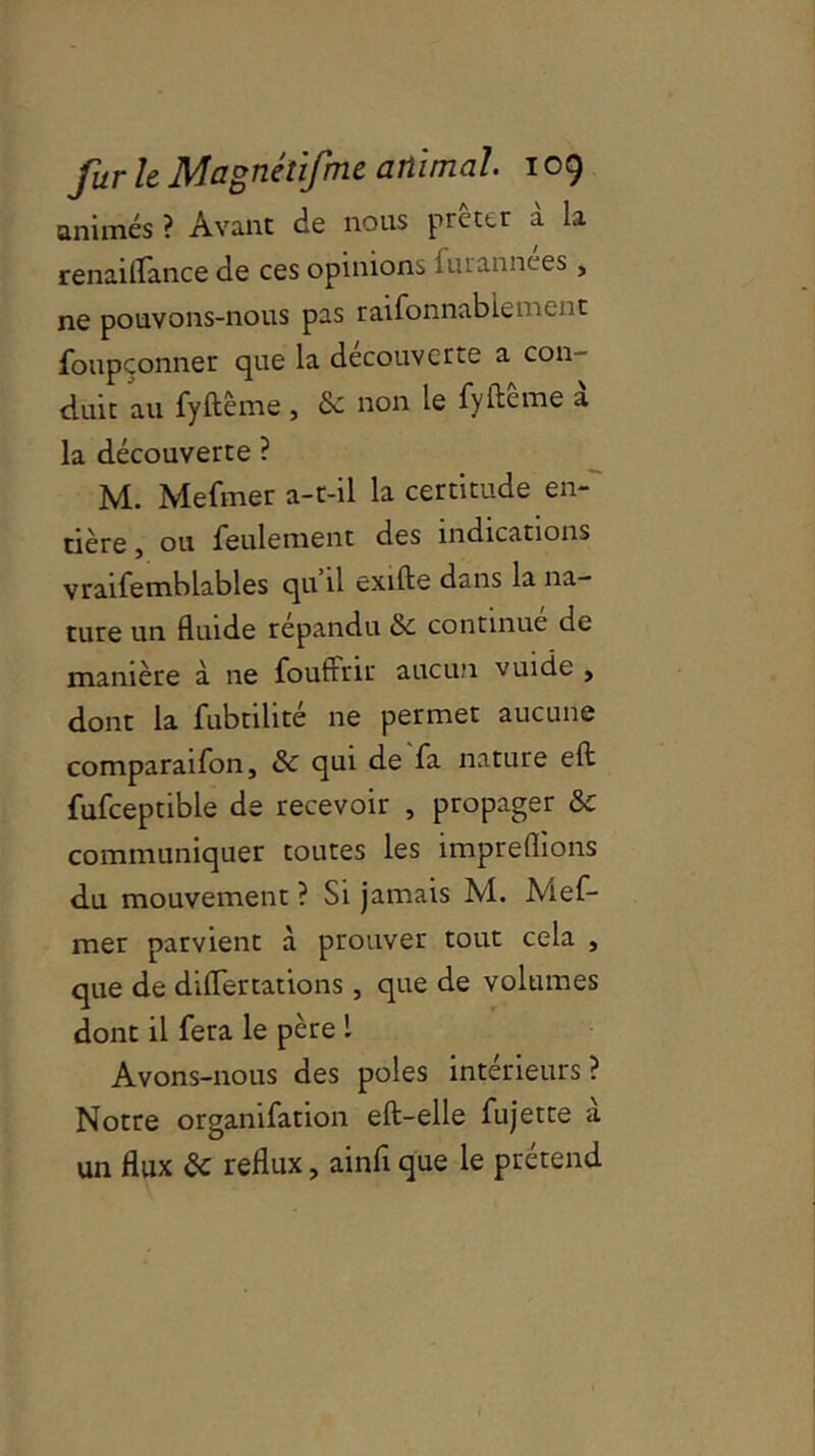 animés ? Avant de nous prêter à la renaiflance de ces opinions lurannces , ne pouvons-nous pas raifonnablement foupçonner que la decouverte a con duit au fyftême , & non le fyftême à la découverte ? M. Mefmer a-t-il la certitude en- tière , ou feulement des indications vraifemblables qu’il exifte dans la na- ture un fluide répandu & continué de manière à ne foutrrir aucun vuide , dont la fubtilité ne permet aucune comparaifon, qui de fa nature eft fufceptible de recevoir , propager &c communiquer toutes les impreflions du mouvement ? Si jamais M. Mef- mer parvient à prouver tout cela , que de diiïertations, que de volumes dont il fera le père 1 Avons-nous des pôles intérieurs? Notre orgamfation eft-elle fujette a un flux ôc reflux, ainfi que le prétend