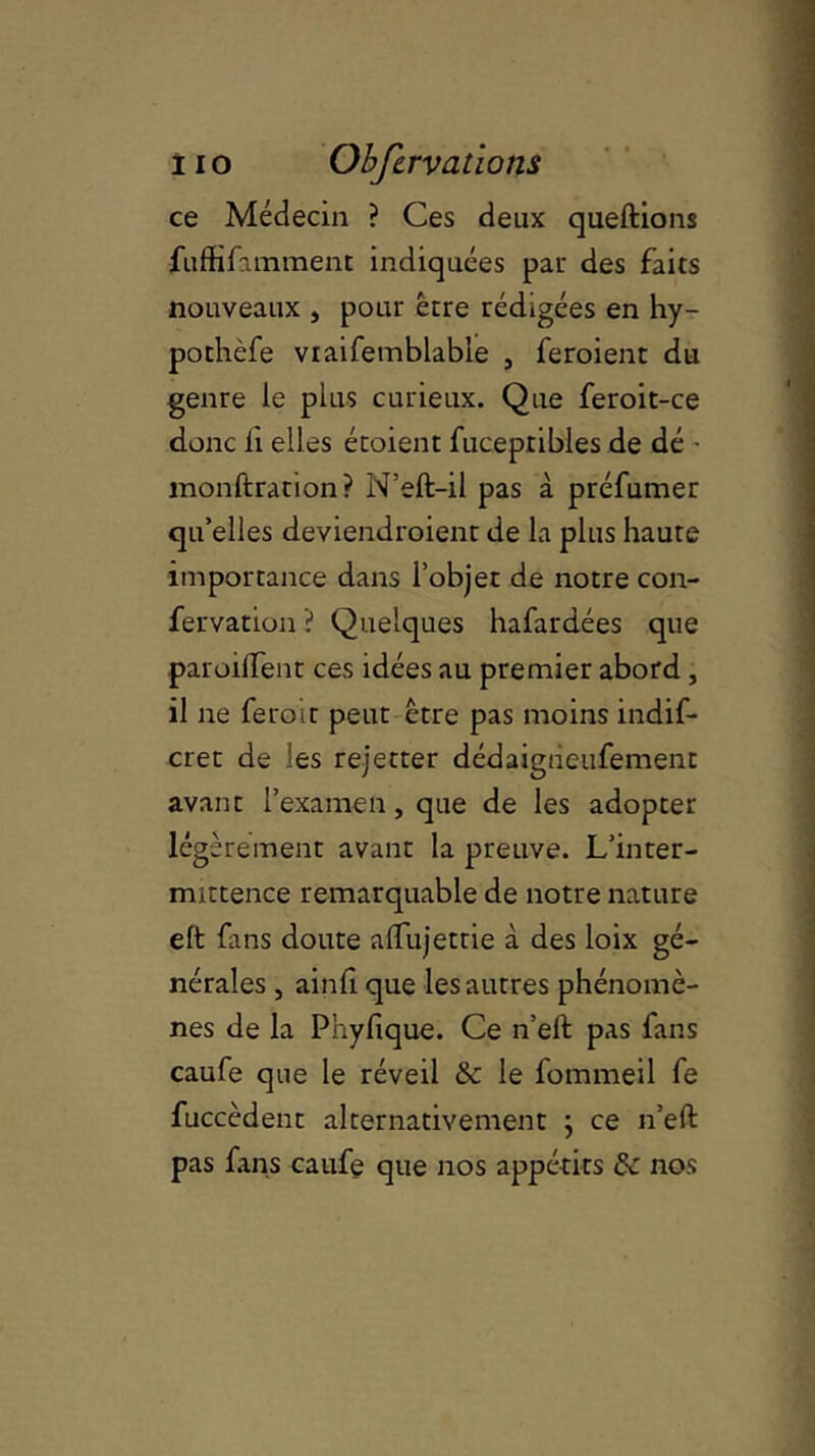 ce Médecin ? Ces deux queftions fuffifamment indiquées par des faits nouveaux , pour être rédigées en hy- pothèfe viaifemblable , feroient du genre le plus curieux. Que feroit-ce donc ii elles étoient fucepribles de dé - monftration? N’eft-il pas à préfumer qu’elles deviendroient de la plus haute importance dans l’objet de notre con- fervation ? Quelques hafardées que paroilfent ces idées au premier abord , il ne feroit peut être pas moins indif* cret de les rejetter dédaigiieufement avant l’examen, que de les adopter légèrement avant la preuve. L’inter- mittence remarquable de notre nature eft fans doute aifujettie à des loix gé- nérales , ainii que les autres phénomè- nes de la Pnyfique. Ce n’eit pas fans caufe que le réveil & le fommeil fe fuccèdent alternativement ; ce n’eft pas fans caufe que nos appétits 8c nos